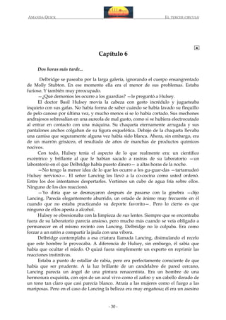 AMANDA QUICK

EL TERCER CIRCULO

Capítulo 6
Dos horas más tarde...
Delbridge se paseaba por la larga galería, ignorando el cuerpo ensangrentado
de Molly Stubton. En ese momento ella era el menor de sus problemas. Estaba
furioso. Y también muy preocupado.
—¿Qué demonios les ocurre a los guardias? —le preguntó a Hulsey.
El doctor Basil Hulsey movía la cabeza con gesto incrédulo y jugueteaba
inquieto con sus gafas. No había forma de saber cuándo se había lavado su flequillo
de pelo canoso por última vez, y mucho menos si se lo había cortado. Sus mechones
andrajosos sobresalían en una aureola de mal gusto, como si se hubiera electrocutado
al entrar en contacto con una máquina. Su chaqueta eternamente arrugada y sus
pantalones anchos colgaban de su figura esquelética. Debajo de la chaqueta llevaba
una camisa que seguramente alguna vez había sido blanca. Ahora, sin embargo, era
de un marrón grisáceo, el resultado de años de manchas de productos químicos
nocivos.
Con todo, Hulsey tenía el aspecto de lo que realmente era: un científico
excéntrico y brillante al que le habían sacado a rastras de su laboratorio —un
laboratorio en el que Delbridge había puesto dinero— a altas horas de la noche.
—No tengo la menor idea de lo que les ocurre a los gu-guar-das —tartamudeó
Hulsey nervioso—. El señor Lancing los llevó a la co-cocina como usted ordenó.
Entre los dos intentamos despertarles. Vertimos un cubo de agua fría sobre ellos.
Ninguno de los dos reaccionó.
—Yo diría que se desmayaron después de pasarse con la ginebra —dijo
Lancing. Parecía elegantemente aburrido, un estado de ánimo muy frecuente en él
cuando que no estaba practicando su deporte favorito—. Pero lo cierto es que
ninguno de ellos apesta a alcohol.
Hulsey se obsesionaba con la limpieza de sus lentes. Siempre que se encontraba
fuera de su laboratorio parecía ansioso, pero mucho más cuando se veía obligado a
permanecer en el mismo recinto con Lancing. Delbridge no lo culpaba. Era como
forzar a un ratón a compartir la jaula con una víbora.
Delbridge contemplaba a esa criatura llamada Lancing, disimulando el recelo
que este hombre le provocaba. A diferencia de Hulsey, sin embargo, él sabía que
había que ocultar el miedo. O quizá fuera simplemente un experto en reprimir las
reacciones instintivas.
Estaba a punto de estallar de rabia, pero era perfectamente consciente de que
había que ser prudente. A la luz brillante de un candelabro de pared cercano,
Lancing parecía un ángel de una pintura renacentista. Era un hombre de una
hermosura exquisita, con ojos de un azul vivo como el zafiro y un cabello dorado de
un tono tan claro que casi parecía blanco. Atraía a las mujeres como el fuego a las
mariposas. Pero en el caso de Lancing la belleza era muy engañosa; él era un asesino

- 30 -

 