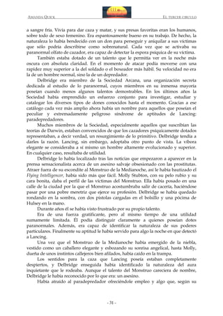 AMANDA QUICK

EL TERCER CIRCULO

a sangre fría. Vivía para dar caza y matar, y sus presas favoritas eran los humanos,
sobre todo de sexo femenino. Era espantosamente bueno en su trabajo. De hecho, la
naturaleza lo había bendecido con un don para perseguir y aniquilar a sus víctimas
que sólo podría describirse como sobrenatural. Cada vez que se activaba su
paranormal olfato de cazador, era capaz de detectar la espora psíquica de su víctima.
También estaba dotado de un talento que le permitía ver en la noche más
oscura con absoluta claridad. En el momento de atacar podía moverse con una
rapidez muy superior a la del soldado o el boxeador más hábil. Su velocidad no era
la de un hombre normal, sino la de un depredador.
Delbridge era miembro de la Sociedad Arcana, una organización secreta
dedicada al estudio de lo paranormal, cuyos miembros en su inmensa mayoría
poseían cuando menos algunos talentos demostrables. En los últimos años la
Sociedad había emprendido un esfuerzo conjunto para investigar, estudiar y
catalogar los diversos tipos de dones conocidos hasta el momento. Gracias a ese
catálogo cada vez más amplio ahora había un nombre para aquellos que poseían el
peculiar y extremadamente peligroso síndrome de aptitudes de Lancing:
paradepredadores.
Muchos miembros de la Sociedad, especialmente aquellos que suscribían las
teorías de Darwin, estaban convencidos de que los cazadores psíquicamente dotados
representaban, a decir verdad, un resurgimiento de lo primitivo. Delbridge tendía a
darles la razón. Lancing, sin embargo, adoptaba otro punto de vista. La víbora
elegante se consideraba a sí mismo un hombre altamente evolucionado y superior.
En cualquier caso, resultaba de utilidad.
Delbridge lo había localizado tras las noticias que empezaron a aparecer en la
prensa sensacionalista acerca de un asesino salvaje obsesionado con las prostitutas.
Atraer fuera de su escondite al Monstruo de la Medianoche, así le había bautizado el
Flying Intelligencer, había sido más que fácil. Molly Stubton, con su pelo rubio y su
cara bonita, daba el perfil de las víctimas del Monstruo. Ella había posado en una
calle de la ciudad por la que el Monstruo acostumbraba salir de cacería, haciéndose
pasar por una pobre meretriz que ejerce su profesión. Delbridge se había quedado
rondando en la sombra, con dos pistolas cargadas en el bolsillo y una pócima de
Hulsey en la mano.
Durante años él se había visto frustrado por su propio talento.
Era de una fuerza gratificante, pero al mismo tiempo de una utilidad
sumamente limitada. Él podía distinguir claramente a quienes poseían dotes
paranormales. Además, era capaz de identificar la naturaleza de sus poderes
particulares. Finalmente su aptitud le había servido para algo la noche en que detectó
a Lancing.
Una vez que el Monstruo de la Medianoche había emergido de la niebla,
vestido como un caballero elegante y esbozando su sonrisa angelical, hasta Molly,
dueña de unos instintos callejeros bien afilados, había caído en la trampa.
Los sentidos para la caza que Lancing poseía estaban completamente
despiertos, y Delbridge enseguida había identificado la naturaleza del aura
inquietante que le rodeaba. Aunque el talento del Monstruo careciera de nombre,
Delbridge le había reconocido por lo que era: un asesino.
Había atraído al paradepredador ofreciéndole empleo y algo que, según su

- 31 -

 