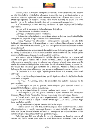 AMANDA QUICK

EL TERCER CIRCULO

Es decir, desde el principio tenía pensado matar a Molly allí mismo y no en casa
de ella. Sin duda la bestia había saboreado la emoción que le producía actuar a su
antojo en una casa repleta de aristócratas que se creían socialmente superiores a él.
Delbridge reprimió un suspiro. Hulsey tenía razón, Lancing no estaba del todo
cuerdo y no era del todo controlable. Aun así, era sumamente provechoso.
—¿Cuánto tiempo te llevó asearte y cambiarte de ropa? —preguntó Delbridge
impaciente.
Lancing volvió a encogerse de hombros con delicadeza.
—Probablemente unos veinte minutos.
Delbridge apretaba los dientes con fuerza.
—Y sin embargo hasta las tres y media no viniste a decirme que el cristal había
desaparecido y que los dos guardias estaban inconscientes.
—Nancy Palgrave vino a buscarme —Lancing sonrió satisfecho—. Al salir de la
habitación la encontré en el descansillo de la primera planta. Naturalmente la invité a
entrar en una de las habitaciones. ¿Qué otra cosa puede hacer un caballero en esas
circunstancias?
Eso debería contar como otra de las debilidades de Lancing, pensó Delbridge.
La caza y el asesinato le excitaban sexualmente. El encuentro con una mujer que le
esperaba había supuesto para él una tentación irresistible.
Más tiempo aún se había perdido debido a la imposibilidad de ocuparse del
asunto hasta que se hubiera ido el último invitado. Además de que también había
sido necesario aguardar a que se retirara todo el personal contratado para aquella
noche. Entonces Delbridge había mandado a dormir al ama de llaves y a su marido,
los únicos dos sirvientes que habitaban en la mansión. Ambos le habían servido
fielmente durante años; sabían muy bien que no se debía cuestionar sus órdenes.
De pronto se le ocurrió algo. Dejó de pasear de un lado al otro y frunció el
entrecejo.
—Tal vez robaron la piedra antes de que tú siguieras a la señorita Stubton hasta
aquí arriba —sugirió.
—Tal vez. —A Lancing, como de costumbre, los detalles menores no le
preocupaban.
—¿Estás seguro de que no puedes darme ninguna pista sobre el ladrón? —
preguntó Delbridge por tercera o cuarta vez.
Lancing se colocó delante del armario en el que había estado el cristal.
—Te he explicado que sólo puedo detectar la espora liberada bajo emociones
intensas. Miedo. Furia. Pasión. Esa clase de cosas. Aquí no percibo nada de eso.
—Pero el ladrón tiene que haber experimentado una emoción muy fuerte al
coger el cristal e inhalar el vapor —insistió Delbridge—. ¿Un susto? ¿Miedo? Algo
tiene que haber sentido.
Lancing sostenía el cerrojo en su mano de dedos largos.
—Te lo he dicho, esto está demasiado sucio para hacer interpretaciones. En los
últimos días todo el mundo ha pasado la mano por aquí, incluido tú. —De repente
hizo una pausa, inusitadamente reflexiva—. Aunque si me concentro creo poder
sentir un flujo de poder todavía fresco que lo impregna.
Delbridge percibió una oleada de energía alrededor de Lancing cuando el
asesino dio rienda suelta a sus sentidos a fin de examinar el cerrojo. Pese a estar

- 33 -

 