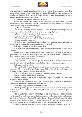 AMANDA QUICK

EL TERCER CIRCULO

perfectamente preparado para la experiencia, le resultó desconcertante. Una clara
sensación de escalofrío le recorrió toda la espalda. Hasta Hulsey, cuyos talentos se
situaban en el campo de la ciencia, debió de advertir el aura siniestra que rodeaba al
asesino. Y enseguida dio un paso atrás.
—¿Ni rastro de emoción? —insistió Delbridge.
—No, sólo un vestigio de energía —dijo Lancing—. Es extraño. Nunca antes me
he encontrado con una espora similar. Quienquiera que haya estado aquí, tiene que
ser un hombre muy resistente, eso seguro.
—¿Otro cazador, quizá?
—No lo sé. —Lancing parecía intrigado—. Pero donde hay mucho poder, hay
capacidad para la violencia. Sea quien sea tiene que ser peligroso.
—¿Tanto como tú? —preguntó Delbridge en voz baja.
Lancing enseñó una sonrisa beatífica.
—Nadie lo es tanto como yo, Delbridge. Eso ya lo sabes.
Hulsey se aclaró la garganta.
—Disculpe, señor, pero hay algunas explicaciones lógicas respecto a la ausencia
de esa clase de espora a la que el señor Lancing es sensible.
Delbridge y Lancing se quedaron mirándole.
—¿Y bien? —le apremió Delbridge con la impaciencia que siempre dedicaba al
científico.
—El vapor podría haberse esparcido en la cara del ladrón cuando cogió la bolsa
que contenía el cristal —dijo Hulsey—. Tal como yo lo veo, puede que ni siquiera
haya tocado el armario o el estante. Sólo la bolsa.
Lancing asintió con la cabeza.
—Tiene sentido. En el caso de que no hubiera habido contacto físico con el
armario tras haber activado la trampa, no habría dejado rastros de su espora.
Delbridge frunció el ceño.
—Pero más allá de que dejara o no pistas sobre su estado emocional en el
momento del robo, tendría que haber sucumbido a los efectos del vapor poco
después. En diez o quince minutos como máximo.
—Tiempo suficiente para escapar de la mansión —apuntó Lancing.
—Pero no habría podido llegar muy lejos.
—Podría haber recibido ayuda —sugirió Lancing—. Quizás un compañero que
le ayudara a salir de aquí.
—Maldita sea —murmuró Delbridge. La idea de que pudiera haber intervenido
un segundo hombre era sumamente preocupante.
Hulsey tosió algo cohibido. Miró a Delbridge.
—Si me permite que se lo recuerde, señor, en caso de que la droga hubiera
surtido efecto el ladrón se habría convertido en una seria amenaza para su
compañero.
—Sí, sí, entiendo —replicó Delbridge en un tono brusco—. Probablemente
habría atacado a cualquiera que se hubiera cruzado en las inmediaciones, lo mismo
que hicieron Ivington y Bloomfield, según dicen. —Frustrado, le dio una bofetada a
una estatua que tenía a su lado—. Maldita sea, ahora debería estar muerto como los
otros dos. Su cuerpo tiene que estar afuera, en alguna parte del bosque.
—Si había alguien más con él —dijo Lancing sonriendo una vez más— y si el

- 34 -

 