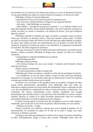 AMANDA QUICK

EL TERCER CIRCULO

otro hombre tuvo la presencia de ánimo para matar a su socio al desatarse la locura,
es más que probable que dejara el cuerpo tirado en el bosque y se llevara el cristal.
Delbridge y Hulsey lo miraron fijamente.
Lancing barrió el aire con la mano trazando un pequeño arco.
—Eso es lo que yo habría hecho en el lugar de ese segundo hombre.
—Sin duda —dijo Delbridge con aspereza.
—Qué diablos —prosiguió Lancing más animado—, si yo hubiera estado en el
lugar del segundo hombre quizás habría liquidado a mi socio nada más conseguir el
cristal, sin tener en cuenta si mostraba o no indicios de locura. ¿Por qué compartir
algo tan valioso?
Delbridge reprimió el impulso de coger un jarrón y arrojarlo contra la pared.
Tenía que recuperar el dichoso cristal y tenía que hacerlo cuanto antes. Ya había
enviado un mensaje al líder del Tercer Círculo diciendo que había hallado la reliquia.
En pocos días estaba prevista una demostración de sus poderes. Si todo iba bien,
cuando le presentara la piedra de aurora a los miembros, le aceptarían formalmente
en la Orden. Sin ella le negarían la admisión.
Tenía que encontrar el cristal. Se había esmerado sobremanera, invertido mucho
tiempo y dinero, asumido infinidad de riesgos para cometer un fallo en el último
momento.
Lancing ladeó su refinada barbilla hacia el cadáver.
—¿Me deshago de ella?
Delbridge arrugó la frente.
—No tenemos tiempo de cavar una tumba. Y además está lloviendo. Estará
todo lleno de barro.
Hulsey parecía consternado.
—No estará pensando en dejar el cuerpo allí.
Delbridge giró sobre sus talones y estudió su colección de sarcófagos de piedra.
—La pondremos en uno de éstos. Estará a buen recaudo hasta que podamos
enterrarla en el bosque. Los sirvientes saben que no deben poner un pie en la galería
a menos que reciban instrucciones por mi parte.
De hecho a los sirvientes no les gustaba entrar en la galería. Ninguno de ellos
poseía dones paranormales perceptibles, pero Delbridge sabía que todos los
individuos estaban dotados de cierto grado de sensibilidad, fueran concientes de ello
o no. Esa sensibilidad se manifestaba en ellos en forma de sueños o intuiciones. Los
contenidos del museo, amontonados como estaban, irradiaban una energía
perturbadora que afectaba incluso a las personas más insensibles en menor o mayor
medida. Durante la velada él se había divertido observando cómo los invitados
procuraban disimular la aversión inspirada por las reliquias.
Cuando Lancing apartó la pesada losa del sarcófago se oyó un ruido áspero y
rechinante, provocado por el roce entre las piedras. Miró al Hulsey con una sonrisa.
—Échame una mano —le dijo.
Hulsey reaccionó con violencia. Lancing rara vez le dirigía la palabra. Se vio
desconcertado. Se acomodó las gafas en lo alto de la nariz y luego, con suma
reticencia, se dispuso a ayudar.
Lancing se acercaba pausadamente al cadáver de la mujer. Sus pasos bordeaban
el altar. Distraídamente alargó el brazo para tocarlo. Delbridge tomó nota del

- 35 -

 