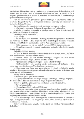 AMANDA QUICK

EL TERCER CIRCULO

movimiento. Había observado a Lancing tocar otras reliquias de la galería con el
mismo aire afectuoso, como si estuviera acariciando un gato. A diferencia de la
mayoría que entraban en el museo, el Monstruo se deleitaba con la oscura energía
que desprendían las reliquias.
«En ese sentido nos parecemos», pensó Delbridge. Y al pensarlo sintió un
escalofrío desagradable. No le hacía gracia la idea de tener algo en común con ese
individuo de humilde cuna.
Lancing hizo un alto repentino, con la mano aún apoyada en el altar.
—¿Qué pasa? —preguntó Delbridge de inmediato—. ¿Percibes algo?
—Miedo. —Lancing pronunció la palabra como si fuera la más rara del
vocabulario—. El miedo de una mujer.
Delbridge frunció el entrecejo.
—¿Es Molly?
—No. Su miedo sabe diferente. —Lancing recorrió la superficie de piedra con
las yemas de sus dedos—. Esta mujer no estaba atontada por el pánico, no estaba
histérica como Molly. Se mantenía bajo control. Aun así estaba espantada.
—¿Estás seguro de que era una mujer? —preguntó Delbridge con aspereza.
—Oh, ya lo creo que sí —contestó Lancing casi cantando—. Es el dulce miedo
de una mujer.
Delbridge dudó un instante.
—Quizá se trate de una de las prostitutas que estuvieron aquí esta noche. Todas
ellas acompañaron a mis invitados en la visita.
—También estaba yo —le recordó Lancing—. Ninguna de ellas estaba
espantada, no como esta mujer. Créeme, lo habría notado.
—¿Qué demonios está pasando aquí? —quiso saber Delbridge.
—¿No lo entiendes? —dijo Lancing, los ojos ardientes de salvaje lujuria—. Esta
noche aquí hubo dos ladrones. Uno de ellos era una mujer.
—¿Una mujer vino hasta aquí para robarme el cristal? —Delbridge estaba
atónito—. Te aseguro que ninguna tendría el valor, mucho menos la destreza para
entrar a robar en mi mansión.
Hulsey frunció el entrecejo.
—No olvide que la ayudaba un hombre.
—¿Y por qué iba a traer a una mujer consigo? —interrogó Delbridge perplejo—.
No tiene sentido. Ella sólo aumentaría el riesgo de que le descubrieran.
Hulsey se quitó las gafas y empezó a lustrarlas, ahora más pensativo.
—Tal vez la necesitaba.
—¿Con qué propósito? —disparó Delbridge.
—De acuerdo con mis investigaciones, casi todos los que han poseído el talento
para acceder al poder del cristal han sido mujeres —dijo Hulsey adoptando el tono
de un conferenciante—. Puede que esta noche el hombre haya traído a una de esas
mujeres para que le ayude a encontrar la piedra.
—Es el hombre cuyo rastro de energía aún puede detectarse en el armario —
dijo Lancing convencido—. Me imagino que ahora estará muerto o atrapado en la
locura de una pesadilla.
Hulsey volvió a ponerse las gafas y se las ajustó con el índice. Fijó su mirada en
Delbridge.

- 36 -

 