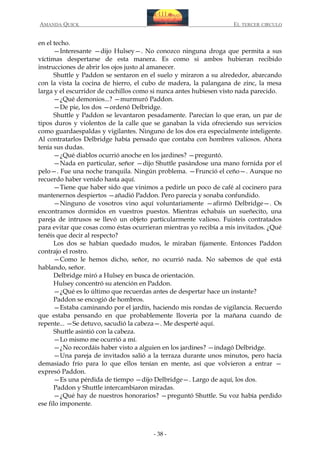 AMANDA QUICK

EL TERCER CIRCULO

en el techo.
—Interesante —dijo Hulsey—. No conozco ninguna droga que permita a sus
víctimas despertarse de esta manera. Es como si ambos hubieran recibido
instrucciones de abrir los ojos justo al amanecer.
Shuttle y Paddon se sentaron en el suelo y miraron a su alrededor, abarcando
con la vista la cocina de hierro, el cubo de madera, la palangana de zinc, la mesa
larga y el escurridor de cuchillos como si nunca antes hubiesen visto nada parecido.
—¿Qué demonios...? —murmuró Paddon.
—De pie, los dos —ordenó Delbridge.
Shuttle y Paddon se levantaron pesadamente. Parecían lo que eran, un par de
tipos duros y violentos de la calle que se ganaban la vida ofreciendo sus servicios
como guardaespaldas y vigilantes. Ninguno de los dos era especialmente inteligente.
Al contratarlos Delbridge había pensado que contaba con hombres valiosos. Ahora
tenía sus dudas.
—¿Qué diablos ocurrió anoche en los jardines? —preguntó.
—Nada en particular, señor —dijo Shuttle pasándose una mano fornida por el
pelo—. Fue una noche tranquila. Ningún problema. —Frunció el ceño—. Aunque no
recuerdo haber venido hasta aquí.
—Tiene que haber sido que vinimos a pedirle un poco de café al cocinero para
mantenernos despiertos —añadió Paddon. Pero parecía y sonaba confundido.
—Ninguno de vosotros vino aquí voluntariamente —afirmó Delbridge—. Os
encontramos dormidos en vuestros puestos. Mientras echabais un sueñecito, una
pareja de intrusos se llevó un objeto particularmente valioso. Fuisteis contratados
para evitar que cosas como éstas ocurrieran mientras yo recibía a mis invitados. ¿Qué
tenéis que decir al respecto?
Los dos se habían quedado mudos, le miraban fijamente. Entonces Paddon
contrajo el rostro.
—Como le hemos dicho, señor, no ocurrió nada. No sabemos de qué está
hablando, señor.
Delbridge miró a Hulsey en busca de orientación.
Hulsey concentró su atención en Paddon.
—¿Qué es lo último que recuerdas antes de despertar hace un instante?
Paddon se encogió de hombros.
—Estaba caminando por el jardín, haciendo mis rondas de vigilancia. Recuerdo
que estaba pensando en que probablemente llovería por la mañana cuando de
repente... —Se detuvo, sacudió la cabeza—. Me desperté aquí.
Shuttle asintió con la cabeza.
—Lo mismo me ocurrió a mí.
—¿No recordáis haber visto a alguien en los jardines? —indagó Delbridge.
—Una pareja de invitados salió a la terraza durante unos minutos, pero hacía
demasiado frío para lo que ellos tenían en mente, así que volvieron a entrar —
expresó Paddon.
—Es una pérdida de tiempo —dijo Delbridge—. Largo de aquí, los dos.
Paddon y Shuttle intercambiaron miradas.
—¿Qué hay de nuestros honorarios? —preguntó Shuttle. Su voz había perdido
ese filo imponente.

- 38 -

 