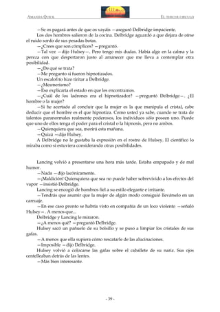 AMANDA QUICK

EL TERCER CIRCULO

—Se os pagará antes de que os vayáis —aseguró Delbridge impaciente.
Los dos hombres salieron de la cocina. Delbridge aguardó a que dejara de oírse
el ruido sordo de sus pesadas botas.
—¿Crees que son cómplices? —preguntó.
—Tal vez —dijo Hulsey—. Pero tengo mis dudas. Había algo en la calma y la
pereza con que despertaron justo al amanecer que me lleva a contemplar otra
posibilidad.
—¿De qué se trata?
—Me pregunto si fueron hipnotizados.
Un escalofrío hizo tiritar a Delbridge.
—¿Mesmerismo?
—Eso explicaría el estado en que les encontramos.
—¿Cuál de los ladrones era el hipnotizador? —preguntó Delbridge—. ¿El
hombre o la mujer?
—Si he acertado al concluir que la mujer es la que manipula el cristal, cabe
deducir que el hombre es el que hipnotiza. Como usted ya sabe, cuando se trata de
talentos paranormales realmente poderosos, los individuos sólo poseen uno. Puede
que uno de ellos tenga el poder para el cristal o la hipnosis, pero no ambos.
—Quienquiera que sea, morirá esta mañana.
—Quizá —dijo Hulsey.
A Delbridge no le gustaba la expresión en el rostro de Hulsey. El científico lo
miraba como si estuviera considerando otras posibilidades.
Lancing volvió a presentarse una hora más tarde. Estaba empapado y de mal
humor.
—Nada —dijo lacónicamente.
—¡Maldición! Quienquiera que sea no puede haber sobrevivido a los efectos del
vapor —insistió Delbridge.
Lancing se encogió de hombros fiel a su estilo elegante e irritante.
—Tendrás que asumir que la mujer de algún modo consiguió llevárselo en un
carruaje.
—En ese caso pronto se habría visto en compañía de un loco violento —señaló
Hulsey—. A menos que...
Delbridge y Lancing le miraron.
—¿A menos qué? —preguntó Delbridge.
Hulsey sacó un pañuelo de su bolsillo y se puso a limpiar los cristales de sus
gafas.
—A menos que ella supiera cómo rescatarle de las alucinaciones.
—Imposible —dijo Delbridge.
Hulsey volvió a colocarse las gafas sobre el caballete de su nariz. Sus ojos
centelleaban detrás de las lentes.
—Más bien interesante.

- 39 -

 