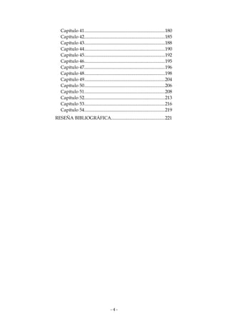 Capítulo 41......................................................................180
Capítulo 42......................................................................185
Capítulo 43......................................................................188
Capítulo 44......................................................................190
Capítulo 45......................................................................192
Capítulo 46......................................................................195
Capítulo 47......................................................................196
Capítulo 48......................................................................198
Capítulo 49......................................................................204
Capítulo 50......................................................................206
Capítulo 51......................................................................208
Capítulo 52......................................................................213
Capítulo 53......................................................................216
Capítulo 54......................................................................219
RESEÑA BIBLIOGRÁFICA..............................................221

-4-

 