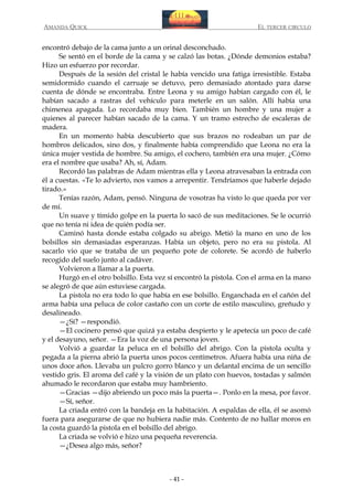 AMANDA QUICK

EL TERCER CIRCULO

encontró debajo de la cama junto a un orinal desconchado.
Se sentó en el borde de la cama y se calzó las botas. ¿Dónde demonios estaba?
Hizo un esfuerzo por recordar.
Después de la sesión del cristal le había vencido una fatiga irresistible. Estaba
semidormido cuando el carruaje se detuvo, pero demasiado atontado para darse
cuenta de dónde se encontraba. Entre Leona y su amigo habían cargado con él, le
habían sacado a rastras del vehículo para meterle en un salón. Allí había una
chimenea apagada. Lo recordaba muy bien. También un hombre y una mujer a
quienes al parecer habían sacado de la cama. Y un tramo estrecho de escaleras de
madera.
En un momento había descubierto que sus brazos no rodeaban un par de
hombros delicados, sino dos, y finalmente había comprendido que Leona no era la
única mujer vestida de hombre. Su amigo, el cochero, también era una mujer. ¿Cómo
era el nombre que usaba? Ah, sí, Adam.
Recordó las palabras de Adam mientras ella y Leona atravesaban la entrada con
él a cuestas. «Te lo advierto, nos vamos a arrepentir. Tendríamos que haberle dejado
tirado.»
Tenías razón, Adam, pensó. Ninguna de vosotras ha visto lo que queda por ver
de mí.
Un suave y tímido golpe en la puerta lo sacó de sus meditaciones. Se le ocurrió
que no tenía ni idea de quién podía ser.
Caminó hasta donde estaba colgado su abrigo. Metió la mano en uno de los
bolsillos sin demasiadas esperanzas. Había un objeto, pero no era su pistola. Al
sacarlo vio que se trataba de un pequeño pote de colorete. Se acordó de haberlo
recogido del suelo junto al cadáver.
Volvieron a llamar a la puerta.
Hurgó en el otro bolsillo. Esta vez sí encontró la pistola. Con el arma en la mano
se alegró de que aún estuviese cargada.
La pistola no era todo lo que había en ese bolsillo. Enganchada en el cañón del
arma había una peluca de color castaño con un corte de estilo masculino, greñudo y
desalineado.
—¿Sí? —respondió.
—El cocinero pensó que quizá ya estaba despierto y le apetecía un poco de café
y el desayuno, señor. —Era la voz de una persona joven.
Volvió a guardar la peluca en el bolsillo del abrigo. Con la pistola oculta y
pegada a la pierna abrió la puerta unos pocos centímetros. Afuera había una niña de
unos doce años. Llevaba un pulcro gorro blanco y un delantal encima de un sencillo
vestido gris. El aroma del café y la visión de un plato con huevos, tostadas y salmón
ahumado le recordaron que estaba muy hambriento.
—Gracias —dijo abriendo un poco más la puerta—. Ponlo en la mesa, por favor.
—Sí, señor.
La criada entró con la bandeja en la habitación. A espaldas de ella, él se asomó
fuera para asegurarse de que no hubiera nadie más. Contento de no hallar moros en
la costa guardó la pistola en el bolsillo del abrigo.
La criada se volvió e hizo una pequeña reverencia.
—¿Desea algo más, señor?

- 41 -

 