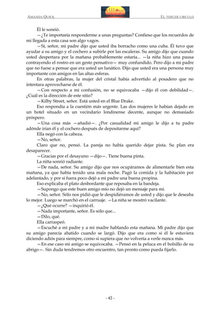 AMANDA QUICK

EL TERCER CIRCULO

Él le sonrió.
—¿Te importaría responderme a unas preguntas? Confieso que los recuerdos de
mi llegada a esta casa son algo vagos.
—Sí, señor, mi padre dijo que usted iba borracho como una cuba. Él tuvo que
ayudar a su amigo y el cochero a subirle por las escaleras. Su amigo dijo que cuando
usted despertara por la mañana probablemente estaría... —la niña hizo una pausa
contrayendo el rostro en un gesto pensativo— muy confundido. Pero dijo a mi padre
que no fuese a pensar que era usted un lunático. Dijo que usted era una persona muy
importante con amigos en las altas esferas.
En otras palabras, la mujer del cristal había advertido al posadero que no
intentara aprovecharse de él.
—Con respecto a mi confusión, no se equivocaba —dijo él con debilidad—.
¿Cuál es la dirección de este sitio?
—Kilby Street, señor. Está usted en el Blue Drake.
Eso respondía a la cuestión más urgente. Las dos mujeres le habían dejado en
un hotel situado en un vecindario londinense decente, aunque no demasiado
próspero.
—Una cosa más —añadió—. ¿Por casualidad mi amigo le dijo a tu padre
adónde irían él y el cochero después de depositarme aquí?
Ella negó con la cabeza.
—No, señor.
Claro que no, pensó. La pareja no había querido dejar pista. Su plan era
desaparecer.
—Gracias por el desayuno —dijo—. Tiene buena pinta.
La niña sonrió radiante.
—De nada, señor. Su amigo dijo que nos ocupáramos de alimentarle bien esta
mañana, ya que había tenido una mala noche. Pagó la comida y la habitación por
adelantado, y por si fuera poco dejó a mi padre una buena propina.
Eso explicaba el plato desbordante que reposaba en la bandeja.
—Supongo que este buen amigo mío no dejó un mensaje para mí.
—No, señor. Sólo nos pidió que le despidiéramos de usted y dijo que le deseaba
lo mejor. Luego se marchó en el carruaje. —La niña se mostró vacilante.
—¿Qué ocurre? —inquirió él.
—Nada importante, señor. Es sólo que...
—Dilo, qué.
Ella carraspeó.
—Escuché a mi padre y a mi madre hablando esta mañana. Mi padre dijo que
su amigo parecía abatido cuando se largó. Dijo que era como si él le estuviera
diciendo adiós para siempre, como si supiera que no volvería a verle nunca más.
—En ese caso mi amigo se equivocaba. —Pensó en la peluca en el bolsillo de su
abrigo—. Sin duda tendremos otro encuentro, tan pronto como pueda fijarlo.

- 42 -

 