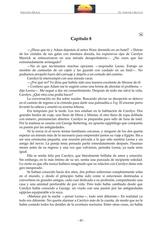 AMANDA QUICK

EL TERCER CIRCULO

Capítulo 8
—¿Dices que tú y Adam dejasteis al señor Ware dormido en un hotel? —Detrás
de los cristales de sus gafas con montura dorada, los expresivos ojos de Carolyn
Marrick se entrecerraron en una mirada desaprobatoria—. ¿No crees que fue
extremadamente arriesgado?
—No es que tuviéramos muchas opciones —respondió Leona. Extrajo un
montón de camisolas de un cajón y las guardó con cuidado en un baúl—. No
podíamos arrojarlo fuera del carruaje y dejarlo a un costado del camino.
Carolyn la interrumpió con una mirada vacía.
—¿Por qué no? Yo diría que habría sido una manera excelente de librarse de él.
—Confieso que Adam me lo sugirió como una forma de abordar el problema —
dijo Leona—. Me negué a dar mi consentimiento. Después de todo me salvó la vida,
Carolyn. ¿Qué otra cosa podía hacer?
La conversación no iba sobre ruedas. Buscando aliviar su decepción se detuvo
en el camino de regreso a la cómoda para darle una palmadita a Fog. El enorme perro
levantó la cabeza y enseñó su sonrisa lobuna.
Era temprano por la tarde. Los tres estaban en la habitación de Carolyn. Dos
grandes baúles de viaje, uno lleno de libros y libretas, el otro lleno de ropa doblada
con esmero, permanecían abiertos. Carolyn se preparaba para salir de luna de miel.
Por la mañana se casaría con George Kettering, un apuesto egiptólogo que compartía
su pasión por las antigüedades.
Ni la novia ni el novio tenían familiares cercanos, y ninguno de los dos quería
esperar un minuto más de lo necesario para emprender juntos su viaje a Egipto. Iba a
ser una ceremonia pequeña, una reunión privada a la que sólo asistiría Leona y un
amigo del novio. La pareja tenía pensado partir inmediatamente después. Pasarían
meses antes de su regreso y una vez que volvieran, pensaba Leona, ya nada sería
igual.
Ella se sentía feliz por Carolyn, que literalmente brillaba de amor y emoción.
Sin embargo, en lo más íntimo de su ser, sentía una punzada de incipiente soledad.
Lo cierto es que ella nunca hubiera imaginado que su relación con Carolyn daría este
giro inesperado.
Se habían conocido hacía dos años, dos pobres solteronas completamente solas
en el mundo, y desde el principio había sido como si estuviesen destinadas a
convertirse en grandes amigas, cada cual dedicada a su profesión, compartiendo una
casa y una amistad perdurable de por vida. Pero todo había cambiado desde que
Carolyn había conocido a George, un viudo con una pasión por las antigüedades
egipcias equiparable a la suya.
«Mañana por la noche —pensó Leona—, todo será diferente.» En realidad ya
todo era diferente. No quería alarmar a Carolyn más de la cuenta, de modo que no le
había contado todos los detalles de la aventura nocturna. Entre otras cosas, no había

- 43 -

 