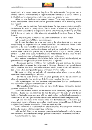 AMANDA QUICK

EL TERCER CIRCULO

mencionado a la mujer muerta en la galería. No tenía sentido. Carolyn se habría
sentido aterrada. Probablemente la angustia le habría arruinado el día de su boda y
la felicidad que sentía mientras se disponía a empezar una nueva vida.
«Otra vez guardando secretos —pensó Leona—. Ya me estoy acostumbrando de
nuevo a la soledad. Como en los días en que tío Edward se fue a América y nunca
más regresó.
»Ya está bien de tonterías. Estás contenta por Carolyn y no sentirás compasión
de ti misma. Recuerda el consejo de tío Edward: nunca te aferres a lo negativo. ¿Qué
sentido tiene? Concéntrate en lo positivo. Tienes una profesión, un techo y un perro
fiel. Y lo que es más, no estás totalmente despojada de amigos. Tienes a Adam
Harrow.
»Sí, muy bien, pero la prioridad de Adam siempre será el señor Pierce.
»¿Y eso qué importa? Harás nuevos amigos.»
Fog levantó la cabeza de entre sus patas y la miró fijamente con sus ojos
insondables y sus orejas levantadas. Era muy sensible a sus cambios de ánimo. Ella se
agachó y le dio otra palmadita, acariciándole en silencio.
—A mí me parece que hiciste más que suficiente salvando al señor Ware de las
alucinaciones provocadas por ese vapor —dijo Carolyn, ocupada con sus peines y
cepillos—. Adam tenía razón. Os tendríais que haber librado de él lo antes posible.
Todo el mundo sabe que los hipnotizadores son muy peligrosos.
Otro secreto, pensó Leona. No le había dicho nada a Carolyn sobre el carácter
paranormal de las aptitudes que Ware poseía para la hipnosis.
—Reconozco que los periódicos han publicado una gran cantidad de noticias
morbosas relacionadas con los peligros de la hipnosis y la manera en que el don se
utiliza con fines delictivos, pero todas se basan en una especulación descabellada —
dijo Leona—. Son muy pocas las que se apoyan en pruebas reales.
No tenía necesidad de defender al misterioso señor Ware, pero por algún
motivo oscuro se veía obligada a hacerlo.
—El otro día leí un artículo sobre un joven que robó un par de candelabros de
plata mientras estaba bajo los efectos de la hipnosis —declaró Carolyn.
—La hipnosis parece ser una buena excusa para salir en libertad cuando uno ha
sido descubierto infraganti robando cosas de plata.
—Hay pruebas científicas de cómo un hipnotizador puede persuadir a alguien
para que cometa un delito.
—Muchas de esas pruebas se desarrollan en el continente, especialmente en
Francia. —Leona sacó un sombrero de paja del armario y lo metió en uno de los
baúles—. Todo el mundo sabe que allá los médicos han combatido el mesmerismo
durante años. No creo que debamos tomarnos en serio sus llamados experimentos.
—¿Y qué me dices de la crónica sobre esos hipnotizadores de Londres que
abusaban de mujeres a las que aseguraban estar tratando por problemas de histeria?
—replicó Carolyn veloz y triunfal—. ¿También vas a negarlo?
Leona sentía que el calor aumentaba en sus mejillas a medida que los recuerdos
de la noche anterior retornaban con toda su fuerza.
—De verdad, Carolyn, me temo que pasas demasiadas horas leyendo la prensa
sensacionalista. Sabes tan bien como yo que esas crónicas son altamente sospechosas.
Carolyn levantó las cejas.

- 44 -

 