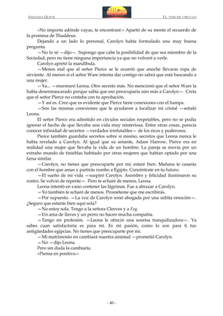 AMANDA QUICK

EL TERCER CIRCULO

«No importa adónde vayas, te encontraré.» Apartó de su mente el recuerdo de
la promesa de Thaddeus.
Dejando a un lado lo personal, Carolyn había formulado una muy buena
pregunta.
—No lo sé —dijo—. Supongo que cabe la posibilidad de que sea miembro de la
Sociedad, pero no tiene ninguna importancia ya que no volveré a verle.
Carolyn apretó la mandíbula.
—Menos mal que al señor Pierce se le ocurrió que anoche llevaras ropa de
sirviente. Al menos si el señor Ware intenta dar contigo no sabrá que está buscando a
una mujer.
—Ya... —murmuró Leona. Otro secreto más. No mencionó que el señor Ware la
había desenmascarado porque sabía que eso preocuparía aún más a Carolyn—. Creía
que el señor Pierce no contaba con tu aprobación.
—Y así es. Creo que es evidente que Pierce tiene conexiones con el hampa.
—Son las mismas conexiones que le ayudaron a localizar mi cristal —señaló
Leona.
El señor Pierce era admitido en círculos sociales respetables, pero no se podía
ignorar el hecho de que llevaba una vida muy misteriosa. Entre otras cosas, parecía
conocer infinidad de secretos —verdades irrefutables— de los ricos y poderosos.
Pierce también guardaba secretos sobre sí mismo, secretos que Leona nunca le
había revelado a Carolyn. Al igual que su amante, Adam Harrow, Pierce era en
realidad una mujer que llevaba la vida de un hombre. La pareja se movía por un
extraño mundo de tinieblas habitado por otras mujeres que habían optado por una
farsa similar.
—Carolyn, no tienes que preocuparte por mí; estaré bien. Mañana te casarás
con el hombre que amas y partirás rumbo a Egipto. Concéntrate en tu futuro.
—El sueño de mi vida —suspiró Carolyn. Asombro y felicidad iluminaron su
rostro. Se volvió de repente—. Pero te echaré de menos, Leona.
Leona intentó en vano contener las lágrimas. Fue a abrazar a Carolyn.
—Yo también te echaré de menos. Prométeme que me escribirás.
—Por supuesto. —La voz de Carolyn sonó ahogada por una súbita emoción—.
¿Seguro que estarás bien aquí sola?
—No estoy sola. Tengo a la señora Cleeves y a Fog.
—Un ama de llaves y un perro no hacen mucha compañía.
—Tengo mi profesión. —Leona le ofreció una sonrisa tranquilizadora—. Ya
sabes cuan satisfactoria es para mí. Es mi pasión, como lo son para ti tus
antigüedades egipcias. No tienes que preocuparte por mí.
—Mi matrimonio no cambiará nuestra amistad —prometió Carolyn.
—No —dijo Leona.
Pero sin duda la cambiaría.
«Piensa en positivo.»

- 46 -

 