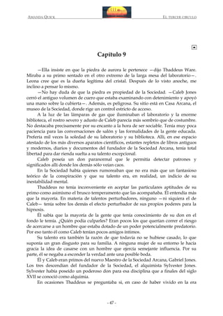 AMANDA QUICK

EL TERCER CIRCULO

Capítulo 9
—Ella insiste en que la piedra de aurora le pertenece —dijo Thaddeus Ware.
Miraba a su primo sentado en el otro extremo de la larga mesa del laboratorio—.
Leona cree que es la dueña legítima del cristal. Después de lo visto anoche, me
inclino a pensar lo mismo.
—No hay duda de que la piedra es propiedad de la Sociedad. —Caleb Jones
cerró el antiguo volumen de cuero que estaba examinando con detenimiento y apoyó
una mano sobre la cubierta—. Además, es peligrosa. Su sitio está en Casa Arcana, el
museo de la Sociedad, donde rige un control estricto de acceso.
A la luz de las lámparas de gas que iluminaban el laboratorio y la enorme
biblioteca, el rostro severo y adusto de Caleb parecía más sombrío que de costumbre.
No destacaba precisamente por su encanto a la hora de ser sociable. Tenía muy poca
paciencia para las conversaciones de salón y las formalidades de la gente educada.
Prefería mil veces la soledad de su laboratorio y su biblioteca. Allí, en ese espacio
atestado de los más diversos aparatos científicos, estantes repletos de libros antiguos
y modernos, diarios y documentos del fundador de la Sociedad Arcana, tenía total
libertad para dar rienda suelta a su talento excepcional.
Caleb poseía un don paranormal que le permitía detectar patrones y
significados allí donde los demás sólo veían caos.
En la Sociedad había quienes rumoreaban que no era más que un fantasioso
teórico de la conspiración y que su talento era, en realidad, un indicio de su
inestabilidad mental.
Thaddeus no tenía inconveniente en aceptar las particulares aptitudes de su
primo como asimismo el brusco temperamento que las acompañaba. Él entendía más
que la mayoría. En materia de talentos perturbadores, ninguno —ni siquiera el de
Caleb— tenía sobre los demás el efecto perturbador de sus propios poderes para la
hipnosis.
Él sabía que la mayoría de la gente que tenía conocimiento de su don en el
fondo le temía. ¿Quién podía culparles? Eran pocos los que querían correr el riesgo
de acercarse a un hombre que estaba dotado de un poder potencialmente predatorio.
Por eso tanto él como Caleb tenían pocos amigos íntimos.
Su talento era también la razón de que todavía no se hubiese casado, lo que
suponía un gran disgusto para su familia. A ninguna mujer de su entorno le hacía
gracia la idea de casarse con un hombre que ejercía semejante influencia. Por su
parte, él se negaba a esconder la verdad ante una posible boda.
Él y Caleb eran primos del nuevo Maestro de la Sociedad Arcana, Gabriel Jones.
Los tres descendían del fundador de la Sociedad, el alquimista Sylvester Jones.
Sylvester había poseído un poderoso don para esa disciplina que a finales del siglo
XVII se conoció como alquimia.
En ocasiones Thaddeus se preguntaba si, en caso de haber vivido en la era

- 47 -

 