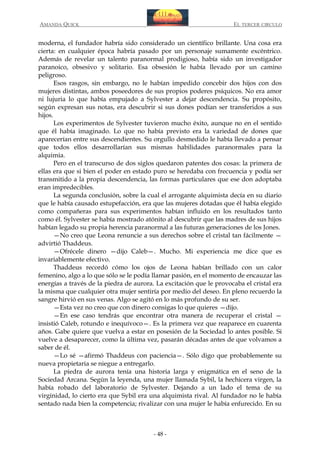 AMANDA QUICK

EL TERCER CIRCULO

moderna, el fundador habría sido considerado un científico brillante. Una cosa era
cierta: en cualquier época habría pasado por un personaje sumamente excéntrico.
Además de revelar un talento paranormal prodigioso, había sido un investigador
paranoico, obsesivo y solitario. Esa obsesión le había llevado por un camino
peligroso.
Esos rasgos, sin embargo, no le habían impedido concebir dos hijos con dos
mujeres distintas, ambos poseedores de sus propios poderes psíquicos. No era amor
ni lujuria lo que había empujado a Sylvester a dejar descendencia. Su propósito,
según expresan sus notas, era descubrir si sus dones podían ser transferidos a sus
hijos.
Los experimentos de Sylvester tuvieron mucho éxito, aunque no en el sentido
que él había imaginado. Lo que no había previsto era la variedad de dones que
aparecerían entre sus descendientes. Su orgullo desmedido le había llevado a pensar
que todos ellos desarrollarían sus mismas habilidades paranormales para la
alquimia.
Pero en el transcurso de dos siglos quedaron patentes dos cosas: la primera de
ellas era que si bien el poder en estado puro se heredaba con frecuencia y podía ser
transmitido a la propia descendencia, las formas particulares que ese don adoptaba
eran impredecibles.
La segunda conclusión, sobre la cual el arrogante alquimista decía en su diario
que le había causado estupefacción, era que las mujeres dotadas que él había elegido
como compañeras para sus experimentos habían influido en los resultados tanto
como él. Sylvester se había mostrado atónito al descubrir que las madres de sus hijos
habían legado su propia herencia paranormal a las futuras generaciones de los Jones.
—No creo que Leona renuncie a sus derechos sobre el cristal tan fácilmente —
advirtió Thaddeus.
—Ofrécele dinero —dijo Caleb—. Mucho. Mi experiencia me dice que es
invariablemente efectivo.
Thaddeus recordó cómo los ojos de Leona habían brillado con un calor
femenino, algo a lo que sólo se le podía llamar pasión, en el momento de encauzar las
energías a través de la piedra de aurora. La excitación que le provocaba el cristal era
la misma que cualquier otra mujer sentiría por medio del deseo. En pleno recuerdo la
sangre hirvió en sus venas. Algo se agitó en lo más profundo de su ser.
—Esta vez no creo que con dinero consigas lo que quieres —dijo.
—En ese caso tendrás que encontrar otra manera de recuperar el cristal —
insistió Caleb, rotundo e inequívoco—. Es la primera vez que reaparece en cuarenta
años. Gabe quiere que vuelva a estar en posesión de la Sociedad lo antes posible. Si
vuelve a desaparecer, como la última vez, pasarán décadas antes de que volvamos a
saber de él.
—Lo sé —afirmó Thaddeus con paciencia—. Sólo digo que probablemente su
nueva propietaria se niegue a entregarlo.
La piedra de aurora tenía una historia larga y enigmática en el seno de la
Sociedad Arcana. Según la leyenda, una mujer llamada Sybil, la hechicera virgen, la
había robado del laboratorio de Sylvester. Dejando a un lado el tema de su
virginidad, lo cierto era que Sybil era una alquimista rival. Al fundador no le había
sentado nada bien la competencia; rivalizar con una mujer le había enfurecido. En su

- 48 -

 