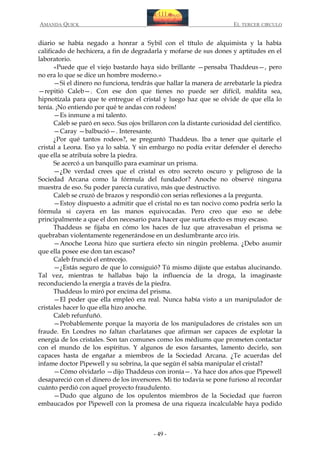AMANDA QUICK

EL TERCER CIRCULO

diario se había negado a honrar a Sybil con el título de alquimista y la había
calificado de hechicera, a fin de degradarla y mofarse de sus dones y aptitudes en el
laboratorio.
«Puede que el viejo bastardo haya sido brillante —pensaba Thaddeus—, pero
no era lo que se dice un hombre moderno.»
—Si el dinero no funciona, tendrás que hallar la manera de arrebatarle la piedra
—repitió Caleb—. Con ese don que tienes no puede ser difícil, maldita sea,
hipnotízala para que te entregue el cristal y luego haz que se olvide de que ella lo
tenía. ¡No entiendo por qué te andas con rodeos!
—Es inmune a mi talento.
Caleb se paró en seco. Sus ojos brillaron con la distante curiosidad del científico.
—Caray —balbució—. Interesante.
¿Por qué tantos rodeos?, se preguntó Thaddeus. Iba a tener que quitarle el
cristal a Leona. Eso ya lo sabía. Y sin embargo no podía evitar defender el derecho
que ella se atribuía sobre la piedra.
Se acercó a un banquillo para examinar un prisma.
—¿De verdad crees que el cristal es otro secreto oscuro y peligroso de la
Sociedad Arcana como la fórmula del fundador? Anoche no observé ninguna
muestra de eso. Su poder parecía curativo, más que destructivo.
Caleb se cruzó de brazos y respondió con serias reflexiones a la pregunta.
—Estoy dispuesto a admitir que el cristal no es tan nocivo como podría serlo la
fórmula si cayera en las manos equivocadas. Pero creo que eso se debe
principalmente a que el don necesario para hacer que surta efecto es muy escaso.
Thaddeus se fijaba en cómo los haces de luz que atravesaban el prisma se
quebraban violentamente regenerándose en un deslumbrante arco iris.
—Anoche Leona hizo que surtiera efecto sin ningún problema. ¿Debo asumir
que ella posee ese don tan escaso?
Caleb frunció el entrecejo.
—¿Estás seguro de que lo consiguió? Tú mismo dijiste que estabas alucinando.
Tal vez, mientras te hallabas bajo la influencia de la droga, la imaginaste
reconduciendo la energía a través de la piedra.
Thaddeus lo miró por encima del prisma.
—El poder que ella empleó era real. Nunca había visto a un manipulador de
cristales hacer lo que ella hizo anoche.
Caleb refunfuñó.
—Probablemente porque la mayoría de los manipuladores de cristales son un
fraude. En Londres no faltan charlatanes que afirman ser capaces de explotar la
energía de los cristales. Son tan comunes como los médiums que prometen contactar
con el mundo de los espíritus. Y algunos de esos farsantes, lamento decirlo, son
capaces hasta de engañar a miembros de la Sociedad Arcana. ¿Te acuerdas del
infame doctor Pipewell y su sobrina, la que según él sabía manipular el cristal?
—Cómo olvidarlo —dijo Thaddeus con ironía—. Ya hace dos años que Pipewell
desapareció con el dinero de los inversores. Mi tío todavía se pone furioso al recordar
cuánto perdió con aquel proyecto fraudulento.
—Dudo que alguno de los opulentos miembros de la Sociedad que fueron
embaucados por Pipewell con la promesa de una riqueza incalculable haya podido

- 49 -

 