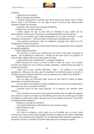 AMANDA QUICK

EL TERCER CIRCULO

olvidarlo.
—¿Qué fue de la sobrina?
Caleb se encogió de hombros.
—También desapareció. Sospecho que ahora llevan una buena vida en París,
Nueva York o San Francisco. Lo que digo es que la mayoría que afirma poder
manejar el cristal son farsantes.
—Es cierto. Pero Leona no es ninguna charlatana.
Caleb lo miró con desconfianza.
—¿Estás seguro de que no fue sólo tu voluntad lo que acabó con las
alucinaciones? La fuerza de voluntad es tu cualidad distintiva, por así decirlo.
—Yo era un hombre que estaba ahogándose en un pozo nocturno —evocó
Thaddeus serenamente—. Ella me arrojó la cuerda que necesitaba para salir.
—Una metáfora pintoresca, pero no malgastes conmigo esos raptos de viva
imaginación. Prefiero los hechos.
—Supongo que tendrías que haber estado allí para comprender todo el impacto
de aquella imaginería.
Caleb exhaló lentamente.
—De acuerdo, sí, demos por sentado que ella tiene el don para manipular la
piedra. —Su mandíbula se endureció—. Razón de más para que se la quitemos lo
antes posible. ¡Quién sabe lo que sería capaz de hacer!
—¿Qué podría hacer exactamente? —preguntó Thaddeus.
Caleb descruzó los brazos y volvió a abrir el libro de cuero. Con el dedo
recorrió una página de una escritura cerrada, apretada y cifrada hasta que llegó al
pasaje que buscaba.
—Aquí está lo que escribió Sylvester —dijo—. «La piedra es un cristal
espantoso, a diferencia de otros que he estudiado. La hechicera posee el extraño y
horrible don para destruir mediante su uso los poderes más vitales de un hombre.»
Thaddeus enarcó las cejas.
—No me digas que Sylvester tenía miedo de que Sybil la virgen le dejara
impotente con la piedra de aurora.
—No se refería a los poderes sexuales. Hablaba de la destrucción de algo que él
apreciaba aún más, sus poderes mentales.
—Anoche Leona no hizo nada parecido. Te lo aseguro, mis sentidos están
intactos.
—Soy el primero en reconocer que nuestro ancestro tenía sus fallos de carácter,
pero nunca se equivocó al dejar una advertencia por escrito. Si escribió que el cristal
es peligroso, puedes estar seguro de que lo es. Es una reliquia de poder. Todo poder
es potencialmente peligroso.
Thaddeus se encogió de hombros.
—No seguiré discutiendo. De hecho estoy de acuerdo contigo.
Caleb levantó las cejas.
—Ya era hora.
—El cristal es peligroso, pero quizá no en el sentido que tú crees. Estoy
convencido de que Leona correrá peligro mientras lo tenga en sus manos. Delbridge
asesinó a dos hombres para obtenerlo. No se detendrá hasta haberlo recuperado. Si
encuentra a Leona, no dudará en hacerle daño para que le entregue la piedra.

- 50 -

 