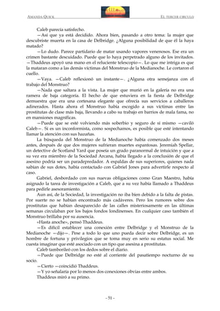 AMANDA QUICK

EL TERCER CIRCULO

Caleb parecía satisfecho.
—Así que ya está decidido. Ahora bien, pasando a otro tema: la mujer que
descubriste muerta en la casa de Delbridge. ¿Alguna posibilidad de que él la haya
matado?
—Lo dudo. Parece partidario de matar usando vapores venenosos. Ese era un
crimen bastante descuidado. Puede que lo haya perpetrado alguno de los invitados.
—Thaddeus apoyó una mano en el reluciente telescopio—. Lo que me intriga es que
la mataran como a las demás víctimas del Monstruo de la Medianoche. Le cortaron el
cuello.
—Vaya. —Caleb reflexionó un instante—. ¿Alguna otra semejanza con el
trabajo del Monstruo?
—Nada que saltara a la vista. La mujer que murió en la galería no era una
ramera de baja categoría. El hecho de que estuviera en la fiesta de Delbridge
demuestra que era una cortesana elegante que ofrecía sus servicios a caballeros
adinerados. Hasta ahora el Monstruo había escogido a sus víctimas entre las
prostitutas de clase más baja, llevando a cabo su trabajo en barrios de mala fama, no
en mansiones magníficas.
—Puede que se esté volviendo más soberbio y seguro de sí mismo —caviló
Caleb—. Si es un inconformista, como sospechamos, es posible que esté intentando
llamar la atención con sus hazañas.
La búsqueda del Monstruo de la Medianoche había comenzado dos meses
antes, después de que dos mujeres sufrieran muertes espantosas. Jeremiah Spellar,
un detective de Scotland Yard que poseía un grado paranormal de intuición y que a
su vez era miembro de la Sociedad Arcana, había llegado a la conclusión de que el
asesino podría ser un paradepredador. A espaldas de sus superiores, quienes nada
sabían de sus dotes, había contactado con Gabriel Jones para advertirle respecto al
caso.
Gabriel, desbordado con sus nuevas obligaciones como Gran Maestro, había
asignado la tarea de investigación a Caleb, que a su vez había llamado a Thaddeus
para pedirle asesoramiento.
Aun así, de la Sociedad, la investigación no iba bien debido a la falta de pistas.
Por suerte no se habían encontrado más cadáveres. Pero los rumores sobre dos
prostitutas que habían desaparecido de las calles misteriosamente en las últimas
semanas circulaban por los bajos fondos londinenses. En cualquier caso también el
Monstruo brillaba por su ausencia.
«Hasta anoche», pensó Thaddeus.
—Es difícil establecer una conexión entre Delbridge y el Monstruo de la
Medianoche —dijo—. Pese a todo lo que uno pueda decir sobre Delbridge, es un
hombre de fortuna y privilegios que se toma muy en serio su estatus social. Me
cuesta imaginar que esté asociado con un tipo que asesina a prostitutas.
Caleb tamborileó con los dedos sobre el diario.
—Puede que Delbridge no esté al corriente del pasatiempo nocturno de su
socio.
—Cierto —coincidió Thaddeus.
—Y yo señalaría por lo menos dos conexiones obvias entre ambos.
Thaddeus miró a su primo.

- 51 -

 
