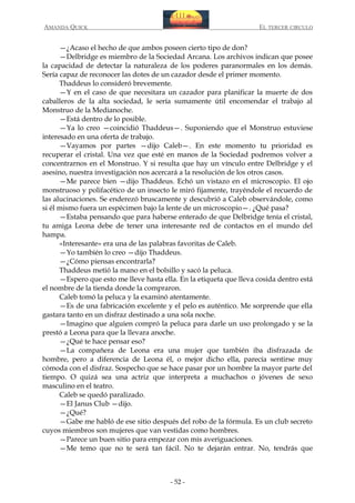 AMANDA QUICK

EL TERCER CIRCULO

—¿Acaso el hecho de que ambos poseen cierto tipo de don?
—Delbridge es miembro de la Sociedad Arcana. Los archivos indican que posee
la capacidad de detectar la naturaleza de los poderes paranormales en los demás.
Sería capaz de reconocer las dotes de un cazador desde el primer momento.
Thaddeus lo consideró brevemente.
—Y en el caso de que necesitara un cazador para planificar la muerte de dos
caballeros de la alta sociedad, le sería sumamente útil encomendar el trabajo al
Monstruo de la Medianoche.
—Está dentro de lo posible.
—Ya lo creo —coincidió Thaddeus—. Suponiendo que el Monstruo estuviese
interesado en una oferta de trabajo.
—Vayamos por partes —dijo Caleb—. En este momento tu prioridad es
recuperar el cristal. Una vez que esté en manos de la Sociedad podremos volver a
concentrarnos en el Monstruo. Y si resulta que hay un vínculo entre Delbridge y el
asesino, nuestra investigación nos acercará a la resolución de los otros casos.
—Me parece bien —dijo Thaddeus. Echó un vistazo en el microscopio. El ojo
monstruoso y polifacético de un insecto le miró fijamente, trayéndole el recuerdo de
las alucinaciones. Se enderezó bruscamente y descubrió a Caleb observándole, como
si él mismo fuera un espécimen bajo la lente de un microscopio—. ¿Qué pasa?
—Estaba pensando que para haberse enterado de que Delbridge tenía el cristal,
tu amiga Leona debe de tener una interesante red de contactos en el mundo del
hampa.
«Interesante» era una de las palabras favoritas de Caleb.
—Yo también lo creo —dijo Thaddeus.
—¿Cómo piensas encontrarla?
Thaddeus metió la mano en el bolsillo y sacó la peluca.
—Espero que esto me lleve hasta ella. En la etiqueta que lleva cosida dentro está
el nombre de la tienda donde la compraron.
Caleb tomó la peluca y la examinó atentamente.
—Es de una fabricación excelente y el pelo es auténtico. Me sorprende que ella
gastara tanto en un disfraz destinado a una sola noche.
—Imagino que alguien compró la peluca para darle un uso prolongado y se la
prestó a Leona para que la llevara anoche.
—¿Qué te hace pensar eso?
—La compañera de Leona era una mujer que también iba disfrazada de
hombre, pero a diferencia de Leona él, o mejor dicho ella, parecía sentirse muy
cómoda con el disfraz. Sospecho que se hace pasar por un hombre la mayor parte del
tiempo. O quizá sea una actriz que interpreta a muchachos o jóvenes de sexo
masculino en el teatro.
Caleb se quedó paralizado.
—El Janus Club —dijo.
—¿Qué?
—Gabe me habló de ese sitio después del robo de la fórmula. Es un club secreto
cuyos miembros son mujeres que van vestidas como hombres.
—Parece un buen sitio para empezar con mis averiguaciones.
—Me temo que no te será tan fácil. No te dejarán entrar. No, tendrás que

- 52 -

 