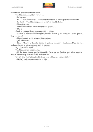 AMANDA QUICK

EL TERCER CIRCULO

intentar un acercamiento más sutil.
Thaddeus se encogió de hombros.
—La peluca.
—Sí. —Caleb se la lanzó—. En cuanto recuperes el cristal ponme al corriente.
—Lo haré. —Thaddeus se guardó la peluca en el bolsillo.
—Una cosa más.
Thaddeus se detuvo antes de cruzar la puerta.
—Dime.
Caleb lo contempló con una expresión curiosa.
—Nunca te he visto tan intrigado por una mujer. ¿Qué tiene esa Leona que te
impone tanto?
—Digamos que la encuentro... interesante.
—¿Es atractiva?
—Es... —Thaddeus buscó a tientas la palabra correcta— fascinante. Pero ésa no
es la razón por la que tengo que volver a verla.
—¿Y cuál es la razón?
Thaddeus sonrió vagamente.
—Es la única mujer que he conocido fuera de mi familia que sabía toda la
verdad sobre mí y aun así no me tenía miedo.
Un súbito y absoluto entendimiento apareció en los ojos de Caleb.
—No hay quien se resista a eso —dijo.

- 53 -

 
