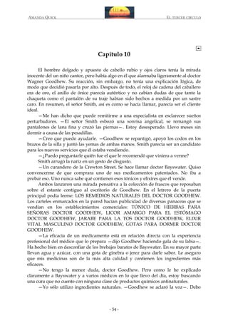 AMANDA QUICK

EL TERCER CIRCULO

Capítulo 10
El hombre delgado y apuesto de cabello rubio y ojos claros tenía la mirada
inocente del un niño cantor, pero había algo en él que alarmaba ligeramente al doctor
Wagner Goodhew. Su reacción, sin embargo, no tenía una explicación lógica, de
modo que decidió pasarla por alto. Después de todo, el reloj de cadena del caballero
era de oro, el anillo de ónice parecía auténtico y no cabían dudas de que tanto la
chaqueta como el pantalón de su traje habían sido hechos a medida por un sastre
caro. En resumen, el señor Smith, así es como se hacía llamar, parecía ser el cliente
ideal.
—Me han dicho que puede remitirme a una especialista en esclarecer sueños
perturbadores. —El señor Smith esbozó una sonrisa angelical, se remangó sus
pantalones de lana fina y cruzó las piernas—. Estoy desesperado. Llevo meses sin
dormir a causa de las pesadillas.
—Creo que puedo ayudarle. —Goodhew se repantigó, apoyó los codos en los
brazos de la silla y juntó las yemas de ambas manos. Smith parecía ser un candidato
para los nuevos servicios que él estaba vendiendo.
—¿Puedo preguntarle quién fue el que le recomendó que viniera a verme?
Smith arrugó la nariz en un gesto de disgusto.
—Un curandero de la Crewton Street. Se hace llamar doctor Bayswater. Quiso
convencerme de que comprara uno de sus medicamentos patentados. No iba a
probar eso. Uno nunca sabe qué contienen esos tónicos y elixires que él vende.
Ambos lanzaron una mirada pensativa a la colección de frascos que reposaban
sobre el estante contiguo al escritorio de Goodhew. En el letrero de la puerta
principal podía leerse: LOS REMEDIOS NATURALES DEL DOCTOR GOODHEW.
Los carteles enmarcados en la pared hacían publicidad de diversas panaceas que se
vendían en los establecimientos comerciales: TÓNICO DE HIERBAS PARA
SEÑORAS DOCTOR GOODHEW, LICOR AMARGO PARA EL ESTÓMAGO
DOCTOR GOODHEW, JARABE PARA LA TOS DOCTOR GOODHEW, ELIXIR
VITAL MASCULINO DOCTOR GOODHEW, GOTAS PARA DORMIR DOCTOR
GOODHEW.
—La eficacia de un medicamento está en relación directa con la experiencia
profesional del médico que lo prepara —dijo Goodhew haciendo gala de su labia—.
Ha hecho bien en desconfiar de los brebajes baratos de Bayswater. En su mayor parte
llevan agua y azúcar, con una gota de ginebra o jerez para darle sabor. Le aseguro
que mis medicinas son de la más alta calidad y contienen los ingredientes más
eficaces.
—No tengo la menor duda, doctor Goodhew. Pero como le he explicado
claramente a Bayswater y a varios médicos en lo que llevo del día, estoy buscando
una cura que no cuente con ninguna clase de productos químicos antinaturales.
—Yo sólo utilizo ingredientes naturales. —Goodhew se aclaró la voz—. Debo

- 54 -

 