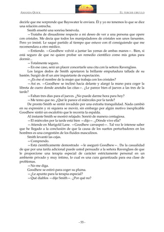 AMANDA QUICK

EL TERCER CIRCULO

decirle que me sorprende que Bayswater le enviara. Él y yo no tenemos lo que se dice
una relación estrecha.
Smith enseñó una sonrisa benévola.
—Trataba de disuadirme respecto a mi deseo de ver a una persona que opere
con cristales. Me decía que todos los manipuladores de cristales son unos farsantes.
Pero yo insistí. Le saqué partido al tiempo que estuve con él consiguiendo que me
recomendara a otro médico.
—Entiendo. —Goodhew volvió a juntar las yemas de ambas manos—. Bien, si
está seguro de que no quiere probar un remedio científico como mis gotas para
dormir...
—Totalmente seguro.
—En ese caso, será un placer concertarle una cita con la señora Ravenglass.
Los largos dedos de Smith apretaron la brillante empuñadura tallada de su
bastón. Surgió de él un aire inquietante de expectación.
—¿Es ése el nombre de la mujer que trabaja con los cristales?
—Así es. —Goodhew se inclinó hacia delante y alargó la mano para coger la
libreta de cuero donde anotaba las citas—. ¿Le parece bien el jueves a las tres de la
tarde?
—Faltan tres días para el jueves. ¿No puede darme hora para hoy?
—Me temo que no. ¿Qué le parece el miércoles por la tarde?
De pronto Smith se sintió invadido por una extraña tranquilidad. Nada cambió
en su expresión y ni siquiera se movió, sin embargo por algún motivo inexplicable
Goodhew sintió un escalofrío que le recorría la espalda.
Al instante Smith se mostró relajado. Sonrió de manera contagiosa.
—El miércoles por la tarde está bien —dijo—. ¿Dónde vive ella?
—Atiende en Marigold Lane. —Goodhew carraspeó—. Tal vez le interese saber
que he llegado a la conclusión de que la causa de los sueños perturbadores en los
hombres es una congestión de los fluidos masculinos.
Smith levantó las cejas.
—Comprendo.
—Está científicamente demostrado —le aseguró Goodhew—. Da la casualidad
de que por una tarifa adicional puede usted persuadir a la señora Ravenglass de que
le proporcione una terapia especial de carácter estrictamente personal en un
ambiente privado y muy íntimo, lo cual es una cura garantizada para esa clase de
problemas.
—No me diga.
Goodhew se estiró para coger su pluma.
—¿Le apunto para la terapia especial?
—Qué diablos —dijo Smith—. ¿Por qué no?

- 55 -

 