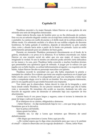 AMANDA QUICK

EL TERCER CIRCULO

Capítulo 11
Thaddeus encontró a la mujer llamada Adam Harrow en una galería de arte
mirando una serie de fotografías enmarcadas.
Adam todavía llevaba ropa de hombre pero ya no iba disfrazada de cochero.
Esta vez era un señorito elegante vestido con un traje bien confeccionado de chaqueta
y pantalón. La camisa con cuello de puntas y el doble nudo de la corbata estaban a la
última moda. Un sobretodo oscilaba a la altura de sus rodillas colgado de discretas
hombreras. Se había quitado el sombrero, dejando al descubierto su pelo castaño
claro, corto y alisado hacia atrás a partir de la frente con pomada. Lucía un estilo
perfectamente apropiado para un caballero de buen gusto.
Durante un momento Thaddeus permaneció discretamente en el fondo de la
galería, estudiando a su presa en la distancia. Si se hubiera encontrado con Adam
Harrow en una reunión social sin saber que era una mujer, él nunca habría
imaginado la verdad. Si uno la miraba con atención podía advertir cierta delicadeza
en las manos y la cara, pero Thaddeus había conocido a muchos hombres jóvenes
que presentaban una apariencia igual de refinada. A juzgar por la soltura con que
jugaba con su bello bastón, su actitud deliciosamente arrogante y su exquisito aire de
hastío, Adam Harrow llevaba su personaje masculino con aplomo.
Thaddeus recordó la serenidad con que ella había empuñado la pistola y
manejado los caballos. Era evidente que tenía una amplia experiencia en el papel que
había creado para sí misma. Él se preguntaba por qué una muchacha a todas luces
culta y competente elegía vivir la vida de un hombre. Era una pregunta interesante,
pero no era aquélla para la que estaba buscando una respuesta.
Tras intuir que la observaban, Adam desvió la vista de la fotografía y miró
hacia donde estaba Thaddeus. En ese preciso instante él advirtió que ella le había
visto y reconocido. De inmediato ella ocultó su reacción, dudando tan sólo una
fracción de segundo antes de disimular el sobresalto bajo una expresión de frío
aburrimiento.
Caminó hacia él con pasos largos y seguros, como si tuviera la intención de
pasar de largo y salir por la puerta.
Él se interpuso en su camino, obligándola a detenerse.
—Señor Harrow —le dijo manteniendo baja la voz—, creo que tengo algo suyo.
Permítame que se lo devuelva.
Sacó la peluca del bolsillo.
Adam apretó los labios.
—Maldita sea. Le dije a Leona que teníamos que librarnos de usted
definitivamente.
—Me alegra que mencione a Leona. Estoy aquí por ella.
—¿De verdad espera que le diga cómo encontrarla para que vaya y le arrebate
el cristal? —Adam le observaba con un regocijo desdeñoso—. Piense, señor Ware.

- 56 -

 