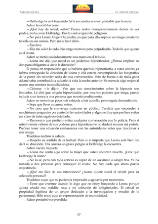 AMANDA QUICK

EL TERCER CIRCULO

—Delbridge la está buscando. Si la encuentra es muy probable que la mate.
Adam levantó las cejas.
—¿Qué hay de usted, señor? Parece andar desesperadamente detrás de esa
piedra, tanto como Delbridge. Eso lo vuelve igual de peligroso.
—No para Leona. Cogeré la piedra, ya que para ella supone un riesgo constante
tenerla en sus manos. Pero no le haré daño.
—Eso dice.
—Ella me salvó la vida. No tengo motivos para perjudicarla. Todo lo que quiero
es el cristal.
Adam se metió cuidadosamente una mano en el bolsillo.
—Leona me dijo que usted es un poderoso hipnotizador. ¿Piensa emplear su
don para obligarme a darle la dirección?
Él pensó en responderle que si hubiera querido hipnotizarla, a estas alturas ya
habría conseguido la dirección de Leona y ella estaría contemplando las fotografías
de la pared sin recordar nada de esta conversación. Pero de buena o de mala gana
Adam había contribuido a salvarle la vida la noche anterior. Se merecía algo mejor; al
menos una mentira tranquilizadora.
—Cálmese —le dijo—. Veo que sus conocimientos sobre la hipnosis son
limitados. Le diré que ningún hipnotizador, por muchos poderes que tenga, puede
inducir a un trance a una persona que no esté predispuesta.
Adam se mostró un poco más relajada al oír aquello, pero seguía desconfiando.
—Sepa que llevo un arma, señor.
—No creo que le convenga matarme en público. Tendría que responder a
muchísimas preguntas por parte de las autoridades y algo me dice que prefiere evitar
esa clase de interrogatorio detallado.
—Reconozco que prefiero evitar cualquier conversación con la policía. Pero si
usted intenta valerse de sus poderes para hipnotizarme no dudaré en usar mi pistola.
Prefiero tener una situación embarazosa con las autoridades antes que traicionar a
una amiga.
Thaddeus inclinó la cabeza.
—Respeto su sentido de la lealtad. Pero si le importa que Leona esté bien me
dará su dirección. Ella correrá un grave peligro si Delbridge la encuentra.
Adam vaciló, inquieta.
—Leona me contó algo sobre la mujer que usted encontró muerta. ¿Cree que
Delbridge la mató?
—No lo sé, pero con toda certeza es capaz de un asesinato a sangre fría. Ya ha
matado a dos personas para conseguir el cristal. No hay nada que ahora pueda
impedírselo.
—¿Qué me dice de sus intenciones? ¿Acaso quiere usted el cristal para su
colección personal?
Thaddeus supo que su paciencia empezaba a agotarse por momentos.
—Tiene que creerme cuando le digo que no estoy buscando a Leona porque
quiera añadir esa maldita roca a mi colección de antigüedades. El cristal es
propiedad legítima de un grupo dedicado a la investigación y estudio de lo
paranormal. Sólo estoy aquí en representación de esa sociedad.
Adam pestañeó sorprendida.

- 57 -

 