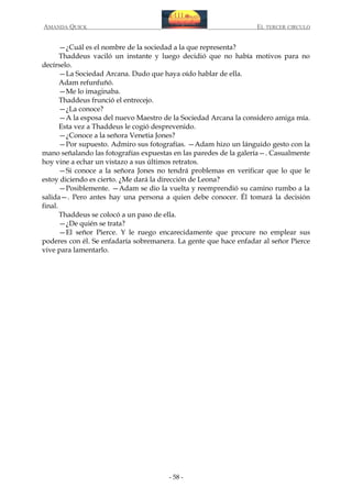 AMANDA QUICK

EL TERCER CIRCULO

—¿Cuál es el nombre de la sociedad a la que representa?
Thaddeus vaciló un instante y luego decidió que no había motivos para no
decírselo.
—La Sociedad Arcana. Dudo que haya oído hablar de ella.
Adam refunfuñó.
—Me lo imaginaba.
Thaddeus frunció el entrecejo.
—¿La conoce?
—A la esposa del nuevo Maestro de la Sociedad Arcana la considero amiga mía.
Esta vez a Thaddeus le cogió desprevenido.
—¿Conoce a la señora Venetia Jones?
—Por supuesto. Admiro sus fotografías. —Adam hizo un lánguido gesto con la
mano señalando las fotografías expuestas en las paredes de la galería—. Casualmente
hoy vine a echar un vistazo a sus últimos retratos.
—Si conoce a la señora Jones no tendrá problemas en verificar que lo que le
estoy diciendo es cierto. ¿Me dará la dirección de Leona?
—Posiblemente. —Adam se dio la vuelta y reemprendió su camino rumbo a la
salida—. Pero antes hay una persona a quien debe conocer. Él tomará la decisión
final.
Thaddeus se colocó a un paso de ella.
—¿De quién se trata?
—El señor Pierce. Y le ruego encarecidamente que procure no emplear sus
poderes con él. Se enfadaría sobremanera. La gente que hace enfadar al señor Pierce
vive para lamentarlo.

- 58 -

 