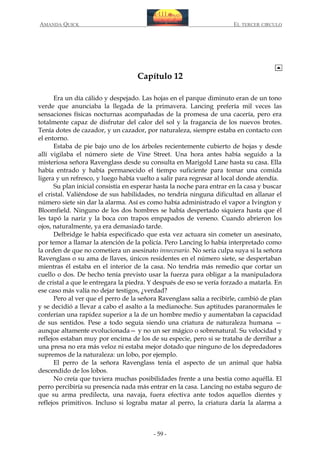 AMANDA QUICK

EL TERCER CIRCULO

Capítulo 12
Era un día cálido y despejado. Las hojas en el parque diminuto eran de un tono
verde que anunciaba la llegada de la primavera. Lancing prefería mil veces las
sensaciones físicas nocturnas acompañadas de la promesa de una cacería, pero era
totalmente capaz de disfrutar del calor del sol y la fragancia de los nuevos brotes.
Tenía dotes de cazador, y un cazador, por naturaleza, siempre estaba en contacto con
el entorno.
Estaba de pie bajo uno de los árboles recientemente cubierto de hojas y desde
allí vigilaba el número siete de Vine Street. Una hora antes había seguido a la
misteriosa señora Ravenglass desde su consulta en Marigold Lane hasta su casa. Ella
había entrado y había permanecido el tiempo suficiente para tomar una comida
ligera y un refresco, y luego había vuelto a salir para regresar al local donde atendía.
Su plan inicial consistía en esperar hasta la noche para entrar en la casa y buscar
el cristal. Valiéndose de sus habilidades, no tendría ninguna dificultad en allanar el
número siete sin dar la alarma. Así es como había administrado el vapor a Ivington y
Bloomfield. Ninguno de los dos hombres se había despertado siquiera hasta que él
les tapó la nariz y la boca con trapos empapados de veneno. Cuando abrieron los
ojos, naturalmente, ya era demasiado tarde.
Delbridge le había especificado que esta vez actuara sin cometer un asesinato,
por temor a llamar la atención de la policía. Pero Lancing lo había interpretado como
la orden de que no cometiera un asesinato innecesario. No sería culpa suya si la señora
Ravenglass o su ama de llaves, únicos residentes en el número siete, se despertaban
mientras él estaba en el interior de la casa. No tendría más remedio que cortar un
cuello o dos. De hecho tenía previsto usar la fuerza para obligar a la manipuladora
de cristal a que le entregara la piedra. Y después de eso se vería forzado a matarla. En
ese caso más valía no dejar testigos, ¿verdad?
Pero al ver que el perro de la señora Ravenglass salía a recibirle, cambió de plan
y se decidió a llevar a cabo el asalto a la medianoche. Sus aptitudes paranormales le
conferían una rapidez superior a la de un hombre medio y aumentaban la capacidad
de sus sentidos. Pese a todo seguía siendo una criatura de naturaleza humana —
aunque altamente evolucionada— y no un ser mágico o sobrenatural. Su velocidad y
reflejos estaban muy por encima de los de su especie, pero si se trataba de derribar a
una presa no era más veloz ni estaba mejor dotado que ninguno de los depredadores
supremos de la naturaleza: un lobo, por ejemplo.
El perro de la señora Ravenglass tenía el aspecto de un animal que había
descendido de los lobos.
No creía que tuviera muchas posibilidades frente a una bestia como aquélla. El
perro percibiría su presencia nada más entrar en la casa. Lancing no estaba seguro de
que su arma predilecta, una navaja, fuera efectiva ante todos aquellos dientes y
reflejos primitivos. Incluso si lograba matar al perro, la criatura daría la alarma a

- 59 -

 