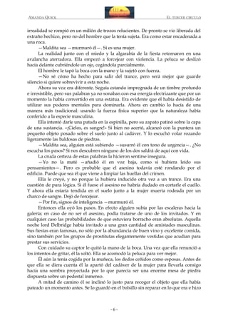 AMANDA QUICK

EL TERCER CIRCULO

irrealidad se rompió en un millón de trozos relucientes. De pronto se vio liberada del
extraño hechizo, pero no del hombre que la tenía sujeta. Era como estar encadenada a
una roca.
—Maldita sea —murmuró él—. Si es una mujer.
La realidad junto con el miedo y la algarabía de la fiesta retornaron en una
avalancha aterradora. Ella empezó a forcejear con violencia. La peluca se deslizó
hacia delante cubriéndole un ojo, cegándola parcialmente.
El hombre le tapó la boca con la mano y la sujetó con fuerza.
—No sé cómo ha hecho para salir del trance, pero será mejor que guarde
silencio si quiere sobrevivir a esta noche.
Ahora su voz era diferente. Seguía estando impregnada de un timbre profundo
e irresistible, pero sus palabras ya no sonaban con esa energía electrizante que por un
momento la había convertido en una estatua. Era evidente que él había desistido de
utilizar sus poderes mentales para dominarla. Ahora en cambio lo hacía de una
manera más tradicional: usando la fuerza física superior que la naturaleza había
conferido a la especie masculina.
Ella intentó darle una patada en la espinilla, pero su zapato patinó sobre la capa
de una sustancia. «¡Cielos, es sangre!» Si bien no acertó, alcanzó con la puntera un
pequeño objeto posado sobre el suelo junto al cadáver. Y lo escuchó volar rozando
ligeramente las baldosas de piedras.
—Maldita sea, alguien está subiendo —susurró él con tono de urgencia—. ¿No
escucha los pasos? Si nos descubren ninguno de los dos saldrá de aquí con vida.
La cruda certeza de estas palabras la hicieron sentirse insegura.
—Yo no la maté —añadió él en voz baja, como si hubiera leído sus
pensamientos—. Pero es probable que el asesino todavía esté rondando por el
edificio. Puede que sea él que viene a limpiar las huellas del crimen.
Ella le creyó, y no porque la hubiera inducido otra vez a un trance. Era una
cuestión de pura lógica. Si él fuese el asesino no habría dudado en cortarle el cuello.
Y ahora ella estaría tendida en el suelo junto a la mujer muerta rodeada por un
charco de sangre. Dejó de forcejear.
—Por fin, signos de inteligencia —murmuró él.
Entonces ella oyó los pasos. En efecto alguien subía por las escaleras hacia la
galería; en caso de no ser el asesino, podía tratarse de uno de los invitados. Y en
cualquier caso las probabilidades de que estuviera borracho eran absolutas. Aquella
noche lord Delbridge había invitado a una gran cantidad de amistades masculinas.
Sus fiestas eran famosas, no sólo por la abundancia de buen vino y excelente comida,
sino también por los grupos de prostitutas elegantemente vestidas que acudían para
prestar sus servicios.
Con cuidado su captor le quitó la mano de la boca. Una vez que ella renunció a
los intentos de gritar, él la soltó. Ella se acomodó la peluca para ver mejor.
Él aún la tenía cogida por la muñeca, los dedos ceñidos como esposas. Antes de
que ella se diera cuenta él la apartó del cadáver de la mujer para llevarla consigo
hacia una sombra proyectada por lo que parecía ser una enorme mesa de piedra
dispuesta sobre un pedestal inmenso.
A mitad de camino él se inclinó lo justo para recoger el objeto que ella había
pateado un momento antes. Se lo guardó en el bolsillo sin reparar en lo que era e hizo

-6-

 