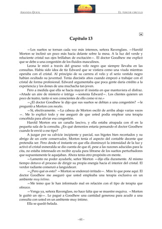 AMANDA QUICK

EL TERCER CIRCULO

Capítulo 13
—Los sueños se tornan cada vez más intensos, señora Ravenglass. —Harold
Morton se inclinó un poco más hacia delante sobre la mesa. A la luz del verde y
reluciente cristal sus ojos brillaban de excitación—. El doctor Goodhew me explicó
que se debe a una congestión de los fluidos masculinos.
Leona le miró a través del grueso velo negro que siempre llevaba en las
consultas. Había sido idea de tío Edward que se vistiera como una viuda mientras
operaba con el cristal. Al principio de su carrera el velo y el serio vestido negro
habían ocultado su juventud. Tenía dieciséis años cuando empezó a trabajar con el
cristal de forma profesional. Edward argumentaba que poca gente daría crédito a la
experiencia y los dones de una muchacha tan joven.
Pero a medida que ella se hacía mayor él insistía en que mantuviera el disfraz.
«Añade un aire de misterio e intriga —sostenía Edward—. Los clientes quieren un
poco de teatro, tanto si son conscientes de ello como si no.»
—¿El doctor Goodhew le dijo que sus sueños se debían a una congestión? —le
preguntó a Morton con recelo.
—Sí, efectivamente. —La cabeza de Morton osciló de arriba abajo varias veces
—. Me lo explicó todo y me aseguró de que usted podía emplear una terapia
concebida para aliviar esa congestión.
Harold Morton era un canalla lascivo, y ella estaba atrapada con él en la
pequeña sala de la consulta. ¿En qué demonios estaría pensando el doctor Goodhew
cuando le envió a ese tipo?
A juzgar por su calvicie incipiente y parcial, sus bigotes bien recortados y su
abrigo de un corte conservador, Morton tenía el aspecto del contable decente que
pretendía ser. Pero desde el instante en que ella disminuyó la intensidad de la luz y
activó el cristal esmeralda se dio cuenta de que él, pese a las razones aducidas para la
cita, no estaba interesado en recibir ayuda para librarse de los sueños perturbadores
que supuestamente le aquejaban. Ahora tenía otro propósito en mente.
—Lamento no poder ayudarle, señor Morton —dijo ella duramente. Al mismo
tiempo detuvo el proceso de dirigir su propia energía hacia el interior del cristal. El
verdor radiante comenzó a languidecer.
—¿Pero qué es esto? —Morton se enderezó irritado—. Mire lo que pone aquí. El
doctor Goodhew me aseguró que usted empleaba una terapia exclusiva en un
ambiente muy íntimo.
—Me temo que le han informado mal en relación con el tipo de terapia que
ofrezco.
—Venga ya, señora Ravenglass, no hace falta que se muestre esquiva. —Morton
le guiñó un ojo—. Le pagué a Goodhew una cantidad generosa para acudir a una
consulta con usted en un ambiente muy íntimo.
Ella se quedó helada.

- 61 -

 