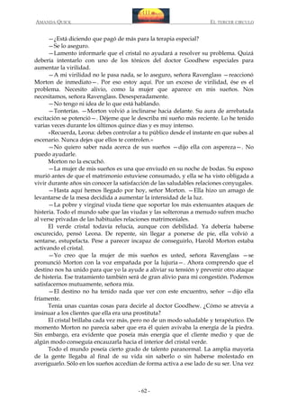 AMANDA QUICK

EL TERCER CIRCULO

—¿Está diciendo que pagó de más para la terapia especial?
—Se lo aseguro.
—Lamento informarle que el cristal no ayudará a resolver su problema. Quizá
debería intentarlo con uno de los tónicos del doctor Goodhew especiales para
aumentar la virilidad.
—A mi virilidad no le pasa nada, se lo aseguro, señora Ravenglass —reaccionó
Morton de inmediato—. Por eso estoy aquí. Por un exceso de virilidad, ése es el
problema. Necesito alivio, como la mujer que aparece en mis sueños. Nos
necesitamos, señora Ravenglass. Desesperadamente.
—No tengo ni idea de lo que está hablando.
—Tonterías. —Morton volvió a inclinarse hacia delante. Su aura de arrebatada
excitación se potenció—. Déjeme que le describa mi sueño más reciente. Lo he tenido
varias veces durante los últimos quince días y es muy intenso.
«Recuerda, Leona: debes controlar a tu público desde el instante en que subes al
escenario. Nunca dejes que ellos te controlen.»
—No quiero saber nada acerca de sus sueños —dijo ella con aspereza—. No
puedo ayudarle.
Morton no la escuchó.
—La mujer de mis sueños es una que enviudó en su noche de bodas. Su esposo
murió antes de que el matrimonio estuviese consumado, y ella se ha visto obligada a
vivir durante años sin conocer la satisfacción de las saludables relaciones conyugales.
—Hasta aquí hemos llegado por hoy, señor Morton. —Ella hizo un amago de
levantarse de la mesa decidida a aumentar la intensidad de la luz.
—La pobre y virginal viuda tiene que soportar los más extenuantes ataques de
histeria. Todo el mundo sabe que las viudas y las solteronas a menudo sufren mucho
al verse privadas de las habituales relaciones matrimoniales.
El verde cristal todavía relucía, aunque con debilidad. Ya debería haberse
oscurecido, pensó Leona. De repente, sin llegar a ponerse de pie, ella volvió a
sentarse, estupefacta. Pese a parecer incapaz de conseguirlo, Harold Morton estaba
activando el cristal.
—Yo creo que la mujer de mis sueños es usted, señora Ravenglass —se
pronunció Morton con la voz empañada por la lujuria—. Ahora comprendo que el
destino nos ha unido para que yo la ayude a aliviar su tensión y prevenir otro ataque
de histeria. Ese tratamiento también será de gran alivio para mi congestión. Podemos
satisfacernos mutuamente, señora mía.
—El destino no ha tenido nada que ver con este encuentro, señor —dijo ella
fríamente.
Tenía unas cuantas cosas para decirle al doctor Goodhew. ¿Cómo se atrevía a
insinuar a los clientes que ella era una prostituta?
El cristal brillaba cada vez más, pero no de un modo saludable y terapéutico. De
momento Morton no parecía saber que era él quien avivaba la energía de la piedra.
Sin embargo, era evidente que poseía más energía que el cliente medio y que de
algún modo conseguía encauzarla hacia el interior del cristal verde.
Todo el mundo poseía cierto grado de talento paranormal. La amplia mayoría
de la gente llegaba al final de su vida sin saberlo o sin haberse molestado en
averiguarlo. Sólo en los sueños accedían de forma activa a ese lado de su ser. Una vez

- 62 -

 