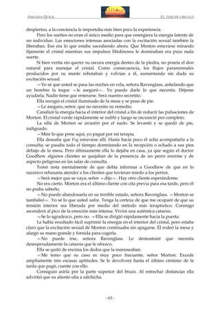 AMANDA QUICK

EL TERCER CIRCULO

despiertos, a la conciencia le importaba más bien poco la experiencia.
Pero los sueños no eran el único medio para que emergiera la energía latente de
un individuo. Las emociones intensas asociadas con la excitación sexual también la
liberaban. Eso era lo que estaba sucediendo ahora. Que Morton estuviese mirando
fijamente el cristal mientras sus impulsos libidinosos le dominaban era pura mala
suerte.
Si bien vertía sin querer su oscura energía dentro de la piedra, no poseía el don
natural para manejar el cristal. Como consecuencia, los flujos paranormales
producidos por su mente rebotaban y volvían a él, aumentando sin duda su
excitación sexual.
—Yo sé que usted se pasa las noches en vela, señora Ravenglass, anhelando que
un hombre la toque —le aseguró—. Yo puedo darle lo que necesita. Déjeme
ayudarla. Nadie tiene que enterarse. Será nuestro secretito.
Ella recogió el cristal iluminado de la mesa y se puso de pie.
—Le aseguro, señor, que no necesito su remedio.
Canalizó la energía hacia el interior del cristal a fin de reducir las pulsaciones de
Morton. El cristal verde rápidamente se nubló y luego se oscureció por completo.
La silla de Morton se arrastró por el suelo. Se levantó y se quedó de pie,
indignado.
—Mire lo que pone aquí, yo pagué por mi terapia.
Ella deseaba que Fog estuviese allí. Hasta hacía poco él solía acompañarla a la
consulta; se pasaba todo el tiempo dormitando en la recepción o echado a sus pies
debajo de la mesa. Pero últimamente ella lo dejaba en casa, ya que según el doctor
Goodhew algunos clientes se quejaban de la presencia de un perro enorme y de
aspecto peligroso en las salas de consulta.
Tomó nota mentalmente de que debía informar a Goodhew de que en lo
sucesivo rehusaría atender a los clientes que tuvieran miedo a los perros.
—Será mejor que se vaya, señor —dijo—. Hay otro cliente esperándome.
No era cierto. Morton era el último cliente con cita previa para esa tarde, pero él
no podía saberlo.
—No puedo abandonarla en su terrible estado, señora Ravenglass. —Morton se
tambaleó—. Yo sé lo que usted sufre. Tenga la certeza de que me ocuparé de que su
tensión interior sea liberada por medio del método más terapéutico. Conmigo
ascenderá al pico de la emoción más intensa. Vivirá una auténtica catarsis.
—Se lo agradezco, pero no. —Ella se dirigió rápidamente hacia la puerta.
Le había resultado fácil suprimir la energía en el interior del cristal, pero estaba
claro que la excitación sexual de Morton continuaba sin apagarse. Él rodeó la mesa y
alargó su mano grande y fornida para cogerla.
—No puede irse, señora Ravenglass. Le demostraré que necesita
desesperadamente la catarsis que le ofrezco.
Ella se quitó de encima los dedos que la manoseaban.
—Me temo que su caso es muy poco frecuente, señor Morton. Excede
ampliamente mis escasas aptitudes. Se le devolverá hasta el último céntimo de la
tarifa que pagó, cuente con ello.
Consiguió asirla por la parte superior del brazo. Al estrechar distancias ella
advirtió que su aliento olía a salchicha.

- 63 -

 