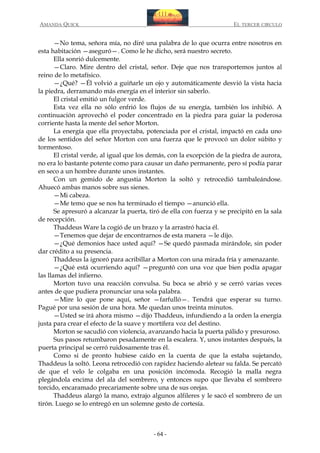 AMANDA QUICK

EL TERCER CIRCULO

—No tema, señora mía, no diré una palabra de lo que ocurra entre nosotros en
esta habitación —aseguró—. Como le he dicho, será nuestro secreto.
Ella sonrió dulcemente.
—Claro. Mire dentro del cristal, señor. Deje que nos transportemos juntos al
reino de lo metafísico.
—¿Qué? —Él volvió a guiñarle un ojo y automáticamente desvió la vista hacia
la piedra, derramando más energía en el interior sin saberlo.
El cristal emitió un fulgor verde.
Esta vez ella no sólo enfrió los flujos de su energía, también los inhibió. A
continuación aprovechó el poder concentrado en la piedra para guiar la poderosa
corriente hasta la mente del señor Morton.
La energía que ella proyectaba, potenciada por el cristal, impactó en cada uno
de los sentidos del señor Morton con una fuerza que le provocó un dolor súbito y
tormentoso.
El cristal verde, al igual que los demás, con la excepción de la piedra de aurora,
no era lo bastante potente como para causar un daño permanente, pero sí podía parar
en seco a un hombre durante unos instantes.
Con un gemido de angustia Morton la soltó y retrocedió tambaleándose.
Ahuecó ambas manos sobre sus sienes.
—Mi cabeza.
—Me temo que se nos ha terminado el tiempo —anunció ella.
Se apresuró a alcanzar la puerta, tiró de ella con fuerza y se precipitó en la sala
de recepción.
Thaddeus Ware la cogió de un brazo y la arrastró hacia él.
—Tenemos que dejar de encontrarnos de esta manera —le dijo.
—¿Qué demonios hace usted aquí? —Se quedó pasmada mirándole, sin poder
dar crédito a su presencia.
Thaddeus la ignoró para acribillar a Morton con una mirada fría y amenazante.
—¿Qué está ocurriendo aquí? —preguntó con una voz que bien podía apagar
las llamas del infierno.
Morton tuvo una reacción convulsa. Su boca se abrió y se cerró varias veces
antes de que pudiera pronunciar una sola palabra.
—Mire lo que pone aquí, señor —farfulló—. Tendrá que esperar su turno.
Pagué por una sesión de una hora. Me quedan unos treinta minutos.
—Usted se irá ahora mismo —dijo Thaddeus, infundiendo a la orden la energía
justa para crear el efecto de la suave y mortífera voz del destino.
Morton se sacudió con violencia, avanzando hacia la puerta pálido y presuroso.
Sus pasos retumbaron pesadamente en la escalera. Y, unos instantes después, la
puerta principal se cerró ruidosamente tras él.
Como si de pronto hubiese caído en la cuenta de que la estaba sujetando,
Thaddeus la soltó. Leona retrocedió con rapidez haciendo aletear su falda. Se percató
de que el velo le colgaba en una posición incómoda. Recogió la malla negra
plegándola encima del ala del sombrero, y entonces supo que llevaba el sombrero
torcido, encaramado precariamente sobre una de sus orejas.
Thaddeus alargó la mano, extrajo algunos alfileres y le sacó el sombrero de un
tirón. Luego se lo entregó en un solemne gesto de cortesía.

- 64 -

 