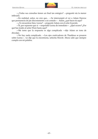 AMANDA QUICK

EL TERCER CIRCULO

—¿Todas sus consultas tienen un final tan enérgico? —preguntó sin la menor
inflexión.
—En realidad, señor, no creo que... —Se interrumpió al ver a Adam Harrow
que permanecía de pie discretamente a un costado—. Adam, ¿qué haces tú aquí?
—¿Te encuentras bien, Leona? —preguntó Adam con el ceño fruncido.
—Sí, por supuesto que sí —respondió Leona de inmediato—. ¿Qué ocurre? ¿Por
qué has traído al señor Ware hasta aquí?
—Me temo que la respuesta es algo complicada —dijo Adam en tono de
disculpa.
—No hay nada complicado. —Los ojos cautivadores de Thaddeus se posaron
sobre Leona—. Le dije que la encontraría, señorita Hewitt. Ahora sabe que siempre
cumplo con mi palabra.

- 65 -

 