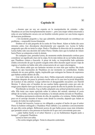AMANDA QUICK

EL TERCER CIRCULO

Capítulo 14
—Asumo que no soy un experto en la manipulación de cristales —dijo
Thaddeus en un tono horripilantemente neutro—, pero una mujer soltera encerrada a
solas en una habitación oscura con un hombre extraño parece ser una forma segura
de buscarse problemas.
—Un incidente pequeño y, hay que admitirlo, desafortunado no constituye un
problema —respondió Leona fríamente.
Estaban en la sala pequeña de la casita de Vine Street. Adam se había ido unos
minutos antes, tras disculparse discretamente por segunda vez. Leona le había
asegurado que ella no tenía la culpa. Darle a Thaddeus la dirección de la consulta de
Leona había sido una decisión del señor Pierce. Estaba claro que la lealtad de Adam
hacia Pierce se anteponía a todo lo demás.
En cualquier caso, pensaba Leona, de momento estaba demasiado confusa para
considerar un significado claro de la culpa. En lo más íntimo de su ser había deseado
que Thaddeus viniera a buscarla. A pesar de todo, su irreprimible lado optimista
estaba convencido de que la pasión surgida entre ellos durante aquel oscuro viaje de
regreso a Londres no había sido sólo consecuencia de un vapor alucinógeno.
Pero ahora sabía que sus fantasías secretas no eran más que sueños. Sin duda
alguna los ojos fascinantes de Thaddeus en ese momento no centelleaban. Estaba
rodeado de un aura gélida, rígida, implacable que extinguía las llamas de esperanza
que habían ardido dentro de ella.
Con todo había sido un día muy duro. Había empezado sintiendo un pequeño
desánimo después de pasar la primera noche sola en la casa tras la jovial despedida
de Carolyn el día anterior. Luego sobrevino el desagradable encuentro con Harold
Morton. Y ahora esto: el hombre de sus sueños había aparecido como por arte de
magia para dejarle claro que la única cosa que quería de ella era la piedra de aurora.
Percibiendo su tensión, Fog ya había adoptado una actitud protectora junto a su
silla. Ella tenía una mano apoyada sobre la cabeza del animal, mientras él yacía
debajo de su falda, con las orejas levantadas y la mirada atenta clavada en Thaddeus.
Thaddeus permanecía enfrente de ella, de espaldas a la ventana. Había hablado
poco en el carruaje durante el tramo corto desde la consulta, dejando que Adam se
ocupara de todas las explicaciones.
Al final del trayecto, Leona se vio obligada a aceptar el hecho de que el señor
Pierce la hubiese entregado a Thaddeus Ware debido a su auténtico convencimiento
de que ella corría peligro. Reflexionó acerca de que había pocas cosas más irritantes
que permitir actuar a una persona en función de lo que cree conveniente para uno.
—¿Qué habría hecho si el señor Harrow y yo no hubiésemos llegado justo a
tiempo? —preguntó Thaddeus.
Leona le miró con rabia.
—No corría ningún peligro. Tenía la situación controlada.

- 66 -

 