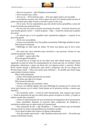 AMANDA QUICK

EL TERCER CIRCULO

—Pues no lo parecía —dijo Thaddeus serenamente.
—No es asunto suyo, señor.
—Tal vez no. —Él levantó las cejas—. Pero por algún motivo me incumbe.
—Concéntrese un poco más. Estoy segura de que si lo intenta podrá invocar el
poder necesario para dejar el tema a un lado y pasar a otra cosa.
—No lo creo. No me sorprendería que esta noche tuviera pesadillas a causa de
lo que he tenido que presenciar hoy.
—En ese caso no acuda a mí para una terapia de cristal. —Leona lo atravesó con
una mirada glacial y feroz—. Vamos al grano —dijo—. Usted ha venido por la piedra
de aurora.
—Le advertí que si se la quedaba sería sumamente peligroso —expresó él un
poco más gentil.
—No le creo una palabra.
—Leona, sea razonable. Si yo he podido encontrarla, Delbridge también lo hará.
Ella frunció el entrecejo.
—Delbridge no sabe nada de Adam. Ni tiene una peluca que le sirva como
pista.
—No, pero hay otros métodos para encontrar a una persona, incluso en una
ciudad tan grande como ésta.
—¿Cuáles? —quiso saber ella.
Él se encogió de hombros.
—Si estuviera en el lugar de él, sin saber muy bien dónde buscar, empezaría
siguiendo la pista de todos los manipuladores de cristal que hay en Londres. Haría
preguntas, sobornaría a quien sea hasta dar con algunas pistas y rumores. Podría
llevar mucho tiempo y dedicación, pero tarde o temprano uno de sus colegas me
llevaría hasta usted. —Hizo una pausa para enfatizar—. Es posible que hasta tenga
suerte desde el primer intento.
Ella le miró paralizada.
—Cielos. No lo había pensado de ese modo.
—Me temo que algo se le escapa.
Ella frunció el entrecejo.
—No hace falta que sea sarcástico, señor.
—Leona, creí haberle dejado claro que Delbridge ha matado por lo menos dos
veces para hacerse con el cristal. Usted puede ser la próxima víctima, a menos que
nosotros...
—Un momento, señor. —Leona le miró atentamente, más suspicaz que nunca
—. Tenía la impresión de que era usted quien quería recuperar el cristal. ¿A quién se
refiere cuando dice nosotros?
—Actúo en representación de una sociedad de investigadores de lo paranormal.
—Esas sociedades abundan, la mayoría están compuestas de simplones y
excéntricos seniles que no saben nada de lo paranormal.
—Soy consciente de ello —dijo Thaddeus—. Y debo reconocer que la Sociedad
Arcana excede su cuota correspondiente de excéntricos seniles.
Al oír aquel nombre ella contuvo el aliento sobresaltada.
—Veo que estaba equivocado —dijo Thaddeus ahora más serio—. De modo que
conoce la Sociedad Arcana.

- 67 -

 