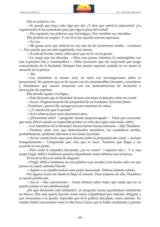AMANDA QUICK

EL TERCER CIRCULO

Ella se aclaró la voz.
—Sí, puede que haya oído algo por ahí. ¿Y dice que usted la representa? ¿La
organización le ha contratado para que siga la pista del cristal?
—Por supuesto, me pidieron que investigara. Pero también soy miembro.
Ella profirió un suspiro. Y con él se fue aquella remota esperanza.
—Ya veo.
—Me gusta creer que todavía no soy uno de los excéntricos seniles —continuó
—. Pero puede que me esté engañando a mí mismo.
—Si está de broma, señor, debo decir que no le veo la gracia.
—Le ruego que me disculpe. —Hizo una pausa, mientras la contemplaba con
una expresión fría y examinadora—. Debo reconocer que me sorprende que tenga
conocimiento de la Sociedad. Siempre han puesto especial cuidado en no atraer la
atención de la prensa.
—Aja.
—Los miembros se toman muy en serio sus investigaciones sobre lo
paranormal. No quieren que se les asocie con los innumerables farsantes, curanderos
y charlatanes que causan sensación con sus demostraciones de levitación e
invocación de espíritus.
Ella decidió apelar a la lógica.
—Está diciendo que la Sociedad Arcana cree tener el derecho sobre mi cristal.
—Así es. Originariamente fue propiedad de su fundador, Sylvester Jones.
«Tonterías», pensó ella, aunque procuró mantener la calma.
—¿Y cuándo fue que lo perdió?
—Se lo robaron hace unos doscientos años.
—¿Doscientos años? —preguntó riendo despreocupada—. Tiene que reconocer
que sería difícil cuando no imposible probar un robo dos siglos más tarde, señor.
—Los miembros de la Sociedad Arcana tienen buena memoria —dijo Thaddeus.
—Perdone, pero creo que determinados miembros, los excéntricos seniles,
probablemente, prefieren aferrarse a sus tontas leyendas.
—No he venido hasta aquí para discutir sobre la propiedad del cristal —declaró
tranquilamente—. Comprendo que crea que es suyo. Tenemos que llegar a un
acuerdo en ese punto.
—Pero nada le impedirá llevárselo, ¿no es cierto? —inquirió ella—. Y si una
mujer frágil, débil e indefensa quisiera impedírselo usted debería usar la fuerza.
Él torció la boca en señal de disgusto.
—Frágil, débil e indefensa no son palabras que acudan a mi mente cada vez que
pienso en usted, señorita Hewitt.
—Apelar a su caballerosidad sería pedir demasiado. Debería haberlo sabido.
Por alguna razón ese dardo le llegó al corazón. Para sorpresa de ella, Thaddeus
se quedó petrificado.
—Así es —dijo suavemente—. Usted debería saber mejor que nadie que no se
puede confiar en mi caballerosidad.
¿De qué demonios está hablando?, se preguntó Leona quedándose totalmente
en blanco. Ella sólo quería hacerle sentir cierta culpabilidad por intentar obligarla a
que renunciara a la piedra. Esperaba que él le pidiera disculpas, como mínimo. En
cambio había reaccionado como si ella fuera el juez que le había condenado a prisión

- 68 -

 