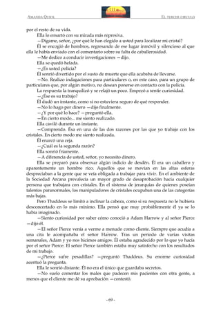 AMANDA QUICK

EL TERCER CIRCULO

por el resto de su vida.
Ella lo ensartó con su mirada más represiva.
—Dígame, señor, ¿por qué le han elegido a usted para localizar mi cristal?
Él se encogió de hombros, regresando de ese lugar inmóvil y silencioso al que
ella le había enviado con el comentario sobre su falta de caballerosidad.
—Me dedico a conducir investigaciones —dijo.
Ella se quedó helada.
—¿Es usted policía?
Él sonrió divertido por el susto de muerte que ella acababa de llevarse.
—No. Realizo indagaciones para particulares o, en este caso, para un grupo de
particulares que, por algún motivo, no desean ponerse en contacto con la policía.
La respuesta la tranquilizó y se relajó un poco. Empezó a sentir curiosidad.
—¿Ése es su trabajo?
Él dudó un instante, como si no estuviera seguro de qué responder.
—No lo hago por dinero —dijo finalmente.
—¿Y por qué lo hace? —preguntó ella.
—En cierto modo... me siento realizado.
Ella caviló durante un instante.
—Comprendo. Ésa en una de las dos razones por las que yo trabajo con los
cristales. En cierto modo me siento realizada.
Él enarcó una ceja.
—¿Cuál es la segunda razón?
Ella sonrió fríamente.
—A diferencia de usted, señor, yo necesito dinero.
Ella se preparó para observar algún indicio de desdén. Él era un caballero y
aparentemente un hombre rico. Aquellos que se movían en las altas esferas
despreciaban a la gente que se veía obligada a trabajar para vivir. En el ambiente de
la Sociedad Arcana prevalecía un mayor grado de desaprobación hacia cualquier
persona que trabajara con cristales. En el sistema de jerarquías de quienes poseían
talentos paranormales, los manipuladores de cristales ocupaban una de las categorías
más bajas.
Pero Thaddeus se limitó a inclinar la cabeza, como si su respuesta no le hubiera
desconcertado en lo más mínimo. Ella pensó que muy probablemente él ya se lo
había imaginado.
—Siento curiosidad por saber cómo conoció a Adam Harrow y al señor Pierce
—dijo él.
—El señor Pierce venía a verme a menudo como cliente. Siempre que acudía a
una cita le acompañaba el señor Harrow. Tras un periodo de varias visitas
semanales, Adam y yo nos hicimos amigos. Él estaba agradecido por lo que yo hacía
por el señor Pierce. El señor Pierce también estaba muy satisfecho con los resultados
de mi trabajo.
—¿Pierce sufre pesadillas? —preguntó Thaddeus. Su enorme curiosidad
acentuó la pregunta.
Ella le sonrió distante. Él no era el único que guardaba secretos.
—No suelo comentar los males que padecen mis pacientes con otra gente, a
menos que el cliente me dé su aprobación —contestó.

- 69 -

 