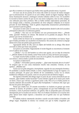 AMANDA QUICK

EL TERCER CIRCULO

que ella se metiera en el espacio que había entre aquella pesada mesa y la pared.
Al rozar una de las puntas de la mesa ella sintió un escozor de malas energías
que la estremecieron. Se apartó en un acto reflejo, dando un ligero respingo. Bajo la
tenue iluminación alcanzó a distinguir extraños tallados sobre la roca. Un escalofrío
la recorrió al darse cuenta de que no era una mesa cualquiera, sino un altar antiguo,
uno utilizado para fines profanos. Ella ya había sentido salpicaduras parecidas, de
una energía acida y siniestra, procedentes de otras reliquias cobijadas en el museo
privado de lord Delbridge. Toda la galería desprendía emanaciones perturbadoras
que le ponían la piel de gallina.
Los pasos se oían cada vez más cerca, desplazándose desde lo alto de la escalera
principal en dirección a la silenciosa galería.
—¿Molly? —Era una voz de hombre con una pronunciación ebria—. ¿Dónde
estás, querida? Perdona mi retraso. Me demoré en la partida de póquer. Pero no
pienses que me he olvidado de ti.
Leona sintió los brazos de su compañero que la estrechaban con fuerza. Supo
que él había percibido sus escalofríos involuntarios. Sin asomo de cortesía la empujó
detrás de la mesa de piedra para guarecerla.
Agazapado detrás de ella, sacó un objeto del bolsillo de su abrigo. Ella deseó
con toda su alma que fuese una pistola.
Los pasos se acercaban. Seguramente el recién llegado se encontraría al instante
con el cadáver de la mujer.
—¿Molly? —La voz del hombre se volvía más aguda, con un dejo de irritación
—. ¿Dónde diablos te has metido, tonta? Esta noche no estoy de humor para juegos.
La mujer muerta había acudido a una cita en la galería. Su amante había llegado
con retraso y ahora estaba a punto de encontrarla.
Los pasos se detuvieron.
—¿Molly? —El hombre parecía perplejo—. ¿Qué estás haciendo ahí en el suelo?
Te aseguro que en una cama estaríamos mucho más cómodos. Créeme, no me
apetece... ¡Maldita sea!
Leona oyó un grito ahogado y horripilante, seguido de una estampida frenética.
El candidato a amante había echado a correr, emprendiendo la fuga de regreso a la
escalera principal. Al pasar por delante de los candelabros, Leona vio su silueta
temblorosa reflejada en la pared, como en una proyección de linterna mágica.
De repente el hombre del abrigo negro se puso de pie. Leona enmudeció por un
instante. ¿Qué diablos estaba haciendo? Leona intentó cogerle de la mano para darle
un tirón y hacer que volviera a agacharse junto a ella. Pero él ya se había puesto en
marcha saliendo del escondite de aquel altar horripilante. Y entonces ella supo que
iba tras los pasos del fugitivo.
Pensó que estaba loco. El amante escurridizo no dudaría en pensar que tenía
enfrente al asesino. Se pondría a gritar, consiguiendo así que lord Delbridge y sus
invitados y todo el personal subieran a la galería. Ella se preparaba para una huida
desesperada por la escalera de servicio. Pero en el último momento se le ocurrió otro
plan. Quizá fuera mejor esperar y mezclarse con el gentío una vez que hubieran
arribado.
Se hallaba todavía intentando decidirse cuando escuchó hablar al hombre del
abrigo negro. Empleaba la misma voz extraña con que la había congelado por

-7-

 