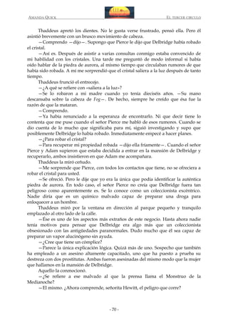 AMANDA QUICK

EL TERCER CIRCULO

Thaddeus apretó los dientes. No le gusta verse frustrado, pensó ella. Pero él
asintió brevemente con un brusco movimiento de cabeza.
—Comprendo —dijo—. Supongo que Pierce le dijo que Delbridge había robado
el cristal.
—Así es. Después de asistir a varias consultas conmigo estaba convencido de
mi habilidad con los cristales. Una tarde me preguntó de modo informal si había
oído hablar de la piedra de aurora, al mismo tiempo que circulaban rumores de que
había sido robada. A mí me sorprendió que el cristal saliera a la luz después de tanto
tiempo.
Thaddeus frunció el entrecejo.
—¿A qué se refiere con «saliera a la luz»?
—Se lo robaron a mi madre cuando yo tenía dieciséis años. —Su mano
descansaba sobre la cabeza de Fog—. De hecho, siempre he creído que ésa fue la
razón de que la mataran.
—Comprendo.
—Ya había renunciado a la esperanza de encontrarlo. Ni que decir tiene lo
contenta que me puse cuando el señor Pierce me habló de esos rumores. Cuando se
dio cuenta de lo mucho que significaba para mí, siguió investigando y supo que
posiblemente Delbridge lo había robado. Inmediatamente empecé a hacer planes.
—¿Para robar el cristal?
—Para recuperar mi propiedad robada —dijo ella fríamente—. Cuando el señor
Pierce y Adam supieron que estaba decidida a entrar en la mansión de Delbridge y
recuperarlo, ambos insistieron en que Adam me acompañara.
Thaddeus la miró ceñudo.
—Me sorprende que Pierce, con todos los contactos que tiene, no se ofreciera a
robar el cristal para usted.
—Se ofreció. Pero le dije que yo era la única que podía identificar la auténtica
piedra de aurora. En todo caso, el señor Pierce no creía que Delbridge fuera tan
peligroso como aparentemente es. Se lo conoce como un coleccionista excéntrico.
Nadie diría que es un químico malvado capaz de preparar una droga para
enloquecer a un hombre.
Thaddeus miró por la ventana en dirección al parque pequeño y tranquilo
emplazado al otro lado de la calle.
—Ése es uno de los aspectos más extraños de este negocio. Hasta ahora nadie
tenía motivos para pensar que Delbridge era algo más que un coleccionista
obsesionado con las antigüedades paranormales. Dudo mucho que él sea capaz de
preparar un vapor alucinógeno sin ayuda.
—¿Cree que tiene un cómplice?
—Parece la única explicación lógica. Quizá más de uno. Sospecho que también
ha empleado a un asesino altamente capacitado, uno que ha puesto a prueba su
destreza con dos prostitutas. Ambas fueron asesinadas del mismo modo que la mujer
que hallamos en la mansión de Delbridge.
Aquello la conmocionó.
—¿Se refiere a ese malvado al que la prensa llama el Monstruo de la
Medianoche?
—El mismo. ¿Ahora comprende, señorita Hewitt, el peligro que corre?

- 70 -

 