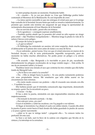 AMANDA QUICK

EL TERCER CIRCULO

Le miró perpleja durante un momento. Finalmente habló.
—Sí —musitó—. Sí, ya veo por dónde va. Cree que Delbridge podría haber
contratado al Monstruo de la Medianoche. Es casi imposible de creer.
—La única opción razonable es que me entregue el cristal para que yo lo ponga
bajo custodia de la Sociedad Arcana hasta que todo se resuelva satisfactoriamente. Le
prometo que cuando esto termine me aseguraré de que tenga la oportunidad de
reclamárselo directamente al Gran Maestro de la Sociedad.
«Eso no serviría de nada», pensó ella con tristeza.
—Se lo agradezco —consiguió expresar amablemente.
—También podría añadir que la posesión del cristal no sólo supone un riesgo
para usted —dijo Thaddeus tranquilamente—. Mientras tenga la piedra la vida de la
señora Cleeves corre peligro.
El cuerpo de Leona se agarrotó.
—¿A qué se refiere?
—Si Delbridge ha contratado un asesino, tal como sospecho, dudo mucho que
el delincuente se lo piense dos veces antes de matar a su ama de llaves.
«Ya es suficiente», pensó Leona. Una vez que el cristal estuviera en manos de la
Sociedad Arcana a ella le sería prácticamente imposible recuperarlo, pero de
momento no había muchas alternativas. No podía poner en peligro a la señora
Cleeves.
—De acuerdo —dijo. Resignada a lo inevitable se puso de pie, sacudiendo
distraídamente los pliegues escalonados de su largo vestido negro—. Está arriba. Si
me da un momento subiré y lo traeré.
Thaddeus lanzó una mirada al saco que contenía los tres cristales que ella había
traído de Marigold Lañe.
—¿No lo lleva con usted a la consulta?
—No. —Ella se dirigió hacia la puerta—. Es una piedra sumamente poderosa
con unas propiedades únicas. Me enseñaron que sólo debía usarse en las
circunstancias más extremas.
—En cierto modo conozco sus poderes —dijo él cruzando una mirada con ella
—. Y también los suyos.
Ella hubiera jurado que él intentaba comunicarle algo importante, demostrarle
su respeto, quizá. Eso la reconfortó un poco.
—Gracias —le dijo.
Él fue a abrir la puerta, mirándola con ojos impenetrables mientras ella salía
majestuosamente.
—Ha tomado la decisión acertada —le dijo.
—Eso está por verse, ¿no cree?
Cruzó el recibidor y subió las escaleras, con Fog pegado a sus talones.
Al llegar al dormitorio Fog olfateó el suelo con súbito interés. Cuando ella abrió
la puerta el perro corrió hacia el baúl donde ella había guardado la piedra de aurora
y se puso a gemir suavemente.
—¿Qué es lo que te intriga tanto? —preguntó ella—. Ya conoces todos los
perfumes de esta casa.
Le hizo a un lado, sacó la llave de la cadena con colgantes que llevaba en la
cintura y la introdujo en la cerradura.

- 71 -

 