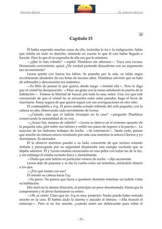 AMANDA QUICK

EL TERCER CIRCULO

Capítulo 15
Él había esperado muchas cosas de ella, incluidas la ira y la indignación. Sabía
que estaba en todo su derecho, teniendo en cuenta lo que él casi había llegado a
hacerle. Pero lo que él no esperaba de ella era que le mintiera.
—¿Que lo han robado? —repitió Thaddeus sin alterarse—. Vaya una excusa.
Demasiado conveniente, quizá. ¿De verdad pretende disuadirme con un argumento
tan inconsistente?
Leona apretó con fuerza los labios. Se paseaba por la sala, su falda negra
revoloteando alrededor de sus botas de tacones altos. Thaddeus advirtió que su halo
de sobresalto y desconcierto era auténtico.
—Es libre de pensar lo que quiera, desde luego —insistió ella—. Pero le digo
que el cristal ha desaparecido. —Hizo un gesto con la mano señalando la puerta de la
habitación—. Tómese la libertad de buscar por toda la casa, señor. Una vez que esté
convencido de que el cristal no se encuentra entre estas paredes, haga el favor de
marcharse. Estoy segura de que querrá seguir con sus averiguaciones en otro sitio.
El contemplaba a Fog. El perro estaba echado enfrente del sofá pequeño, con la
cabeza en alto, observando cada movimiento de Leona.
—¿Cuándo cree que el ladrón irrumpió en la casa? —preguntó Thaddeus
conservando la neutralidad de su voz.
—¿Acaso hay manera de saberlo? —Leona se detuvo en el extremo opuesto de
la pequeña sala, giró sobre sus talones y enfiló sus pasos de regreso a la puerta—. La
mayoría de los ladrones trabajan de noche. —Se estremeció—. Santo cielo, pensar
que anoche un intruso estuvo rondando por esta casa mientras la señora Cleeves y yo
dormíamos. Es aterrador.
Él la observó mientras pasaba a su lado, consciente de que incluso estando
irritada y preocupada por su seguridad desprendía una energía excitante que se
dejaba saborear. Él y Leona estaban enzarzados en una pelea con todas las de la ley,
y sin embargo él estaba excitado física y mentalmente.
—Dudo que este ladrón en particular viniera de noche —dijo secamente.
Leona dejó de pasearse y se dio la vuelta como un remolino, mirándole directo
a los ojos.
—¿Por qué insiste con eso?
Él orientó su cabeza hacia Fog.
—Su perro. No parece que fuera a quedarse dormido mientras un ladrón visita
su habitación.
Ella miró en la misma dirección, al principio un poco desorientada. Hasta que la
comprensión y el alivio iluminaron su rostro.
—Oh, es cierto. Claro que no. Fog es muy protector. Nadie puede haber entrado
anoche en la casa. Él habría dado la alarma y atacado al intruso. —Ella frunció el
entrecejo—. Pero si no fue anoche, ¿cuándo entró ese delincuente para robar el

- 73 -

 