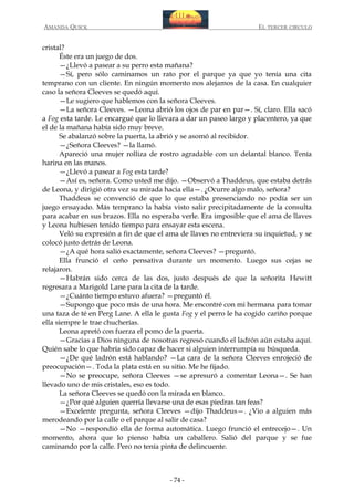 AMANDA QUICK

EL TERCER CIRCULO

cristal?
Éste era un juego de dos.
—¿Llevó a pasear a su perro esta mañana?
—Sí, pero sólo caminamos un rato por el parque ya que yo tenía una cita
temprano con un cliente. En ningún momento nos alejamos de la casa. En cualquier
caso la señora Cleeves se quedó aquí.
—Le sugiero que hablemos con la señora Cleeves.
—La señora Cleeves. —Leona abrió los ojos de par en par—. Sí, claro. Ella sacó
a Fog esta tarde. Le encargué que lo llevara a dar un paseo largo y placentero, ya que
el de la mañana había sido muy breve.
Se abalanzó sobre la puerta, la abrió y se asomó al recibidor.
—¿Señora Cleeves? —la llamó.
Apareció una mujer rolliza de rostro agradable con un delantal blanco. Tenía
harina en las manos.
—¿Llevó a pasear a Fog esta tarde?
—Así es, señora. Como usted me dijo. —Observó a Thaddeus, que estaba detrás
de Leona, y dirigió otra vez su mirada hacia ella—. ¿Ocurre algo malo, señora?
Thaddeus se convenció de que lo que estaba presenciando no podía ser un
juego ensayado. Más temprano la había visto salir precipitadamente de la consulta
para acabar en sus brazos. Ella no esperaba verle. Era imposible que el ama de llaves
y Leona hubiesen tenido tiempo para ensayar esta escena.
Veló su expresión a fin de que el ama de llaves no entreviera su inquietud, y se
colocó justo detrás de Leona.
—¿A qué hora salió exactamente, señora Cleeves? —preguntó.
Ella frunció el ceño pensativa durante un momento. Luego sus cejas se
relajaron.
—Habrán sido cerca de las dos, justo después de que la señorita Hewitt
regresara a Marigold Lane para la cita de la tarde.
—¿Cuánto tiempo estuvo afuera? —preguntó él.
—Supongo que poco más de una hora. Me encontré con mi hermana para tomar
una taza de té en Perg Lane. A ella le gusta Fog y el perro le ha cogido cariño porque
ella siempre le trae chucherías.
Leona apretó con fuerza el pomo de la puerta.
—Gracias a Dios ninguna de nosotras regresó cuando el ladrón aún estaba aquí.
Quién sabe lo que habría sido capaz de hacer si alguien interrumpía su búsqueda.
—¿De qué ladrón está hablando? —La cara de la señora Cleeves enrojeció de
preocupación—. Toda la plata está en su sitio. Me he fijado.
—No se preocupe, señora Cleeves —se apresuró a comentar Leona—. Se han
llevado uno de mis cristales, eso es todo.
La señora Cleeves se quedó con la mirada en blanco.
—¿Por qué alguien querría llevarse una de esas piedras tan feas?
—Excelente pregunta, señora Cleeves —dijo Thaddeus—. ¿Vio a alguien más
merodeando por la calle o el parque al salir de casa?
—No —respondió ella de forma automática. Luego frunció el entrecejo—. Un
momento, ahora que lo pienso había un caballero. Salió del parque y se fue
caminando por la calle. Pero no tenía pinta de delincuente.

- 74 -

 