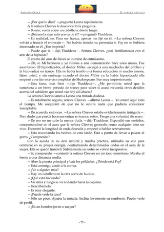 AMANDA QUICK

EL TERCER CIRCULO

—¿Por qué lo dice? —preguntó Leona rápidamente.
A la señora Cleeves le desconcertó la pregunta.
—Bueno, vestía como un caballero, desde luego.
—¿Recuerda algo más acerca de él? —preguntó Thaddeus.
—En realidad, no. Para ser franca, apenas me fijé en él. —La señora Cleeves
volvió a fruncir el entrecejo—. No habría notado su presencia si Fog no se hubiera
interesado en él. ¿Eso importa?
—Puede que sí —dijo Thaddeus—. Señora Cleeves, ¿está familiarizada con el
arte de la hipnosis?
El rostro del ama de llaves se iluminó de entusiasmo.
—Oh, sí. Mi hermana y yo fuimos a una demostración hace unos meses. Fue
asombroso. El hipnotizador, el doctor Miller, escogió a una muchacha del público y
la hizo entrar en trance. Ella no había tenido una buena educación ni mucho menos,
fíjese usted, y sin embargo cuando el doctor Miller ya la había hipnotizado ella
empezó a recitar escenas completas de Shakespeare. Fue muy impresionante.
—Una farsa, más bien —dijo Thaddeus—. ¿Me permitiría usted que la
sometiera a un breve periodo de trance para saber si acaso recuerda otros detalles
acerca del caballero que usted vio hoy allí afuera?
La señora Cleeves lanzó a Leona una mirada dudosa.
—Es totalmente seguro, señora Cleeves —afirmó Leona—. Yo estaré aquí todo
el tiempo. Me aseguraré de que no le ocurra nada que pudiera considerar
inaceptable.
—De acuerdo, entonces. —La señora Cleeves estaba evidentemente intrigada—.
Pero dudo que pueda hacerme entrar en trance, señor. Tengo una voluntad de acero.
—De eso no me cabe la menor duda —dijo Thaddeus. Expandió sus sentidos,
concentrándose en el aura que la señora Cleeves generaba como cualquier otro ser
vivo. Encontró la longitud de onda deseada y empezó a hablar serenamente.
—Está recordando los hechos de esta tarde. Está a punto de llevar a pasear al
perro. ¿Comprende?
Con la ayuda de su don natural y mucha práctica, utilizaba su voz para
centrarse en su propia energía, neutralizando determinadas ondas en el aura de la
mujer. Ella se quedó inmóvil. Súbitamente su rostro se volvió inexpresivo.
—Sí, comprendo —contestó la señora Cleeves en un tono monótono. Miraba al
frente a una distancia media.
—Abre la puerta principal y baja los peldaños. ¿Dónde está Fog?
—Está conmigo, atado a la correa.
—¿Ve a alguien más?
—Hay un caballero en la otra acera de la calle.
—¿Qué está haciendo?
—Me mira y luego se va andando hacia la esquina.
—Descríbamelo.
—Es muy elegante.
—¿Puede verle la cara?
—Sólo un poco. Aparta la mirada. Inclina levemente su sombrero. Puedo verle
de perfil.
—¿Es un hombre joven o mayor?

- 75 -

 