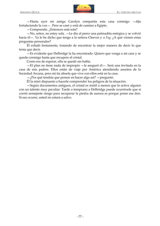 AMANDA QUICK

EL TERCER CIRCULO

—Hasta ayer mi amiga Carolyn compartía esta casa conmigo —dijo
fortaleciendo la voz—. Pero se casó y está de camino a Egipto.
—Comprendo. ¿Entonces está sola?
—No, señor, no estoy sola. —Le dio al perro una palmadita enérgica y se volvió
hacia él—. Ya le he dicho que tengo a la señora Cleeves y a Fog. ¿A qué vienen estas
preguntas personales?
Él exhaló lentamente, tratando de encontrar la mejor manera de decir lo que
tenía que decir.
—Es evidente que Delbridge la ha encontrado. Quiero que venga a mi casa y se
quede conmigo hasta que recupere el cristal.
Como era de esperar, ella se quedó sin habla.
—El plan no tiene nada de impropio —le aseguró él—. Será una invitada en la
casa de mis padres. Ellos están de viaje por América atendiendo asuntos de la
Sociedad Arcana, pero mi tía abuela que vive con ellos está en la casa.
—¿Por qué tendría que pensar en hacer algo así? —preguntó.
Él la miró dispuesto a hacerle comprender los peligros de la situación.
—Según documentos antiguos, el cristal es inútil a menos que lo active alguien
con un talento muy peculiar. Tarde o temprano a Delbridge puede ocurrírsele que si
corrió semejante riesgo para recuperar la piedra de aurora es porque posee ese don.
Si eso ocurre, usted no estará a salvo.

- 77 -

 