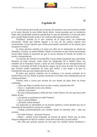 AMANDA QUICK

EL TERCER CIRCULO

Capítulo 16
El nerviosismo provocado por el intento de mantener una conversación amable
en la mesa durante la cena había hecho efecto. Leona pensaba que su resistencia
había sido inmejorable mientras paladeaban la sopa de alcachofa y el pescado frito,
pero cuando llegó el pollo asado y las verduras ella empezó a sentir la presión.
Thaddeus, sentado en el otro extremo de la larga mesa, no colaboraba
demasiado. Desde que habían llegado a la casa de sus padres parecía más
ensimismado. Leona suponía que estaba preocupado pensando en los planes para
recuperar el cristal.
La única persona sentada a la mesa con ellos era la imponente tía abuela de
Thaddeus, Victoria. La señora Milden. Desde el momento en que fueron presentadas
Leona había tenido la sensación de que la severa anciana la miraba sin ocultar su
recelo y desaprobación.
La reacción de Victoria era predecible. Leona estaba preparada para afrontarla.
Después de todo Victoria, como todos los integrantes de la familia Ware, era
miembro de la Sociedad Arcana y tenía un mal concepto de los manipuladores de
cristales. La leyenda de Sybil, la hechicera virgen, era la causa de todo. Era evidente
que Victoria estaba espantada de tener que recibir a una mujer a la que no
consideraba más que una simple adivina de feria.
El único que parecía contento con la mudanza a la enorme mansión de la
familia Ware era Fog. Desde el primer momento se le había visto embelesado por los
extensos jardines.
Victoria miró a Leona por encima de una fuente de plata llena de frutas
confitadas.
—¿Dice que llegó a Londres hace un año y medio, señorita Hewitt?
—Así es —respondió Leona con cortesía.
—¿Dónde vivía antes?
—En una ciudad pequeña a orilla del mar. Little Tickton. No creo que haya oído
hablar de ella.
—¿Ya ejercía su profesión en Little Tickton?
—Así es, señora Milden.
—¿Durante cuánto tiempo?
Las preguntas se adentraban en un terreno espinoso. Leona decidió que era el
momento de ensombrecer un poco la verdad.
—Trabajo profesionalmente con cristales desde los dieciséis años —dijo con
cortesía.
—En Little Tickton —presionó Victoria.
—Mmm —asintió Leona tomando un bocado de patata. Pensó que no tenía
ninguna obligación de decir la verdad. Tenía todo el derecho a la privacidad.
—He oído que quienes poseen un don para los cristales tienen tendencia a

- 78 -

 