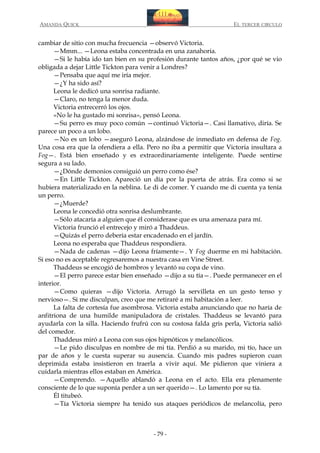 AMANDA QUICK

EL TERCER CIRCULO

cambiar de sitio con mucha frecuencia —observó Victoria.
—Mmm... —Leona estaba concentrada en una zanahoria.
—Si le había ido tan bien en su profesión durante tantos años, ¿por qué se vio
obligada a dejar Little Tickton para venir a Londres?
—Pensaba que aquí me iría mejor.
—¿Y ha sido así?
Leona le dedicó una sonrisa radiante.
—Claro, no tenga la menor duda.
Victoria entrecerró los ojos.
«No le ha gustado mi sonrisa», pensó Leona.
—Su perro es muy poco común —continuó Victoria—. Casi llamativo, diría. Se
parece un poco a un lobo.
—No es un lobo —aseguró Leona, alzándose de inmediato en defensa de Fog.
Una cosa era que la ofendiera a ella. Pero no iba a permitir que Victoria insultara a
Fog—. Está bien enseñado y es extraordinariamente inteligente. Puede sentirse
segura a su lado.
—¿Dónde demonios consiguió un perro como ése?
—En Little Tickton. Apareció un día por la puerta de atrás. Era como si se
hubiera materializado en la neblina. Le di de comer. Y cuando me di cuenta ya tenía
un perro.
—¿Muerde?
Leona le concedió otra sonrisa deslumbrante.
—Sólo atacaría a alguien que él considerase que es una amenaza para mí.
Victoria frunció el entrecejo y miró a Thaddeus.
—Quizás el perro debería estar encadenado en el jardín.
Leona no esperaba que Thaddeus respondiera.
—Nada de cadenas —dijo Leona fríamente—. Y Fog duerme en mi habitación.
Si eso no es aceptable regresaremos a nuestra casa en Vine Street.
Thaddeus se encogió de hombros y levantó su copa de vino.
—El perro parece estar bien enseñado —dijo a su tía—. Puede permanecer en el
interior.
—Como quieras —dijo Victoria. Arrugó la servilleta en un gesto tenso y
nervioso—. Si me disculpan, creo que me retiraré a mi habitación a leer.
La falta de cortesía fue asombrosa. Victoria estaba anunciando que no haría de
anfitriona de una humilde manipuladora de cristales. Thaddeus se levantó para
ayudarla con la silla. Haciendo frufrú con su costosa falda gris perla, Victoria salió
del comedor.
Thaddeus miró a Leona con sus ojos hipnóticos y melancólicos.
—Le pido disculpas en nombre de mi tía. Perdió a su marido, mi tío, hace un
par de años y le cuesta superar su ausencia. Cuando mis padres supieron cuan
deprimida estaba insistieron en traerla a vivir aquí. Me pidieron que viniera a
cuidarla mientras ellos estaban en América.
—Comprendo. —Aquello ablandó a Leona en el acto. Ella era plenamente
consciente de lo que suponía perder a un ser querido—. Lo lamento por su tía.
Él titubeó.
—Tía Victoria siempre ha tenido sus ataques periódicos de melancolía, pero

- 79 -

 