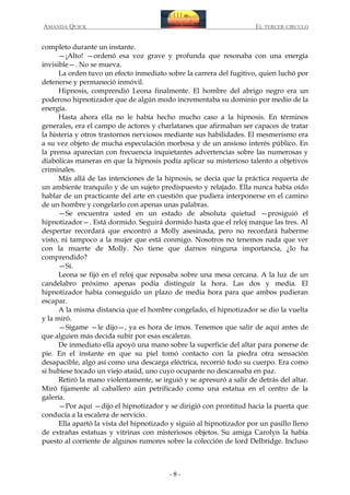 AMANDA QUICK

EL TERCER CIRCULO

completo durante un instante.
—¡Alto! —ordenó esa voz grave y profunda que resonaba con una energía
invisible—. No se mueva.
La orden tuvo un efecto inmediato sobre la carrera del fugitivo, quien luchó por
detenerse y permaneció inmóvil.
Hipnosis, comprendió Leona finalmente. El hombre del abrigo negro era un
poderoso hipnotizador que de algún modo incrementaba su dominio por medio de la
energía.
Hasta ahora ella no le había hecho mucho caso a la hipnosis. En términos
generales, era el campo de actores y charlatanes que afirmaban ser capaces de tratar
la histeria y otros trastornos nerviosos mediante sus habilidades. El mesmerismo era
a su vez objeto de mucha especulación morbosa y de un ansioso interés público. En
la prensa aparecían con frecuencia inquietantes advertencias sobre las numerosas y
diabólicas maneras en que la hipnosis podía aplicar su misterioso talento a objetivos
criminales.
Más allá de las intenciones de la hipnosis, se decía que la práctica requería de
un ambiente tranquilo y de un sujeto predispuesto y relajado. Ella nunca había oído
hablar de un practicante del arte en cuestión que pudiera interponerse en el camino
de un hombre y congelarlo con apenas unas palabras.
—Se encuentra usted en un estado de absoluta quietud —prosiguió el
hipnotizador—. Está dormido. Seguirá dormido hasta que el reloj marque las tres. Al
despertar recordará que encontró a Molly asesinada, pero no recordará haberme
visto, ni tampoco a la mujer que está conmigo. Nosotros no tenemos nada que ver
con la muerte de Molly. No tiene que darnos ninguna importancia, ¿lo ha
comprendido?
—Sí.
Leona se fijó en el reloj que reposaba sobre una mesa cercana. A la luz de un
candelabro próximo apenas podía distinguir la hora. Las dos y media. El
hipnotizador había conseguido un plazo de media hora para que ambos pudieran
escapar.
A la misma distancia que el hombre congelado, el hipnotizador se dio la vuelta
y la miró.
—Sígame —le dijo—, ya es hora de irnos. Tenemos que salir de aquí antes de
que alguien más decida subir por esas escaleras.
De inmediato ella apoyó una mano sobre la superficie del altar para ponerse de
pie. En el instante en que su piel tomó contacto con la piedra otra sensación
desapacible, algo así como una descarga eléctrica, recorrió todo su cuerpo. Era como
si hubiese tocado un viejo ataúd, uno cuyo ocupante no descansaba en paz.
Retiró la mano violentamente, se irguió y se apresuró a salir de detrás del altar.
Miró fijamente al caballero aún petrificado como una estatua en el centro de la
galería.
—Por aquí —dijo el hipnotizador y se dirigió con prontitud hacia la puerta que
conducía a la escalera de servicio.
Ella apartó la vista del hipnotizado y siguió al hipnotizador por un pasillo lleno
de extrañas estatuas y vitrinas con misteriosos objetos. Su amiga Carolyn la había
puesto al corriente de algunos rumores sobre la colección de lord Delbridge. Incluso

-8-

 