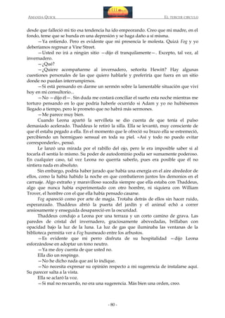AMANDA QUICK

EL TERCER CIRCULO

desde que falleció mi tío esa tendencia ha ido empeorando. Creo que mi madre, en el
fondo, teme que se hunda en una depresión y se haga daño a sí misma.
—Ya entiendo. Pero es evidente que mi presencia le molesta. Quizá Fog y yo
deberíamos regresar a Vine Street.
—Usted no irá a ningún sitio —dijo él tranquilamente—. Excepto, tal vez, al
invernadero.
—¿Qué?
—¿Quiere acompañarme al invernadero, señorita Hewitt? Hay algunas
cuestiones personales de las que quiero hablarle y preferiría que fuera en un sitio
donde no puedan interrumpirnos.
—Si está pensando en darme un sermón sobre la lamentable situación que viví
hoy en mi consultorio...
—No —dijo él—. Sin duda me costará conciliar el sueño esta noche mientras me
torturo pensando en lo que podría haberle ocurrido si Adam y yo no hubiésemos
llegado a tiempo, pero le prometo que no habrá más sermones.
—Me parece muy bien.
Cuando Leona apartó la servilleta se dio cuenta de que tenía el pulso
demasiado acelerado. Thaddeus le retiró la silla. Ella se levantó, muy consciente de
que él estaba pegado a ella. En el momento que le ofreció su brazo ella se estremeció,
percibiendo un hormigueo sensual en toda su piel. «Así y todo no puedo evitar
corresponderle», pensó.
Le lanzó una mirada por el rabillo del ojo, pero le era imposible saber si al
tocarla él sentía lo mismo. Su poder de autodominio podía ser sumamente poderoso.
En cualquier caso, tal vez Leona no querría saberlo, pues era posible que él no
sintiera nada en absoluto.
Sin embargo, podría haber jurado que había una energía en el aire alrededor de
ellos, como la había habido la noche en que combatieron juntos los demonios en el
carruaje. Algo extraño y maravilloso sucedía siempre que ella estaba con Thaddeus,
algo que nunca había experimentado con otro hombre, ni siquiera con William
Trover, el hombre con el que ella había pensado casarse.
Fog apareció como por arte de magia. Trotaba detrás de ellos sin hacer ruido,
esperanzado. Thaddeus abrió la puerta del jardín y el animal echó a correr
ansiosamente y enseguida desapareció en la oscuridad.
Thaddeus condujo a Leona por una terraza y un corto camino de grava. Las
paredes de cristal del invernadero, graciosamente abovedadas, brillaban con
opacidad bajo la luz de la luna. La luz de gas que iluminaba las ventanas de la
biblioteca permitía ver a Fog husmeado entre los arbustos.
—Es evidente que mi perro disfruta de su hospitalidad —dijo Leona
esforzándose en adoptar un tono neutro.
—Ya me doy cuenta de que usted no.
Ella dio un respingo.
—No he dicho nada que así lo indique.
—No necesita expresar su opinión respecto a mi sugerencia de instalarse aquí.
Su parecer salta a la vista.
Ella se aclaró la voz.
—Si mal no recuerdo, no era una sugerencia. Más bien una orden, creo.

- 80 -

 