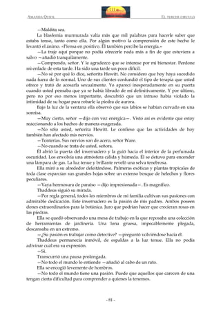 AMANDA QUICK

EL TERCER CIRCULO

—Maldita sea.
La blasfemia murmurada valía más que mil palabras para hacerle saber que
estaba tenso, tanto como ella. Por algún motivo la comprensión de este hecho le
levantó el ánimo. «Piensa en positivo. Él también percibe la energía.»
—La traje aquí porque no podía ofrecerle nada más a fin de que estuviera a
salvo —añadió tranquilamente.
—Comprendo, señor. Y le agradezco que se interese por mi bienestar. Perdone
mi enfado de esta tarde. Ha sido una tarde un poco difícil.
—No sé por qué lo dice, señorita Hewitt. No considero que hoy haya sucedido
nada fuera de lo normal. Uno de sus clientes confundió el tipo de terapia que usted
ofrece y trató de acosarla sexualmente. Yo aparecí inesperadamente en su puerta
cuando usted pensaba que ya se había librado de mí definitivamente. Y por último,
pero no por eso menos importante, descubrió que un intruso había violado la
intimidad de su hogar para robarle la piedra de aurora.
Bajo la luz de la ventana ella observó que sus labios se habían curvado en una
sonrisa.
—Muy cierto, señor —dijo con voz enérgica—. Visto así es evidente que estoy
reaccionando a los hechos de manera exagerada.
—No sólo usted, señorita Hewitt. Le confieso que las actividades de hoy
también han afectado mis nervios.
—Tonterías. Sus nervios son de acero, señor Ware.
—No cuando se trata de usted, señora.
Él abrió la puerta del invernadero y la guió hacia el interior de la perfumada
oscuridad. Los envolvía una atmósfera cálida y húmeda. Él se detuvo para encender
una lámpara de gas. La luz tenue y brillante reveló una selva tenebrosa.
Ella miró a su alrededor deleitándose. Palmeras exóticas y plantas tropicales de
toda clase esparcían sus grandes hojas sobre un extenso bosque de helechos y flores
peculiares.
—Vaya hermosura de paraíso —dijo impresionada—. Es magnífico.
Thaddeus siguió su mirada.
—Por regla general, todos los miembros de mi familia cultivan sus pasiones con
admirable dedicación. Este invernadero es la pasión de mis padres. Ambos poseen
dones extraordinarios para la botánica. Juro que podrían hacer que crecieran rosas en
las piedras.
Ella se quedó observando una mesa de trabajo en la que reposaba una colección
de herramientas de jardinería. Una lona gruesa, impecablemente plegada,
descansaba en un extremo.
—¿Su pasión es trabajar como detective? —preguntó volviéndose hacia él.
Thaddeus permanecía inmóvil, de espaldas a la luz tenue. Ella no podía
adivinar cuál era su expresión.
—Sí.
Transcurrió una pausa prolongada.
—No todo el mundo lo entiende —añadió al cabo de un rato.
Ella se encogió levemente de hombros.
—No todo el mundo tiene una pasión. Puede que aquellos que carecen de una
tengan cierta dificultad para comprender a quienes la tenemos.

- 81 -

 