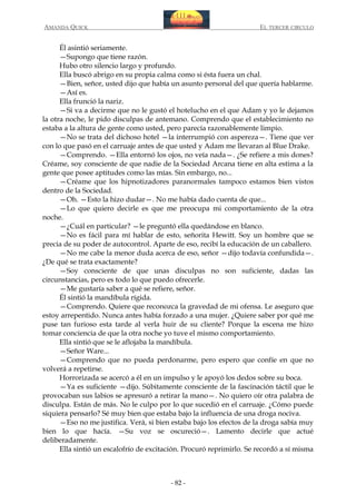 AMANDA QUICK

EL TERCER CIRCULO

Él asintió seriamente.
—Supongo que tiene razón.
Hubo otro silencio largo y profundo.
Ella buscó abrigo en su propia calma como si ésta fuera un chal.
—Bien, señor, usted dijo que había un asunto personal del que quería hablarme.
—Así es.
Ella frunció la nariz.
—Si va a decirme que no le gustó el hotelucho en el que Adam y yo le dejamos
la otra noche, le pido disculpas de antemano. Comprendo que el establecimiento no
estaba a la altura de gente como usted, pero parecía razonablemente limpio.
—No se trata del dichoso hotel —la interrumpió con aspereza—. Tiene que ver
con lo que pasó en el carruaje antes de que usted y Adam me llevaran al Blue Drake.
—Comprendo. —Ella entornó los ojos, no veía nada—. ¿Se refiere a mis dones?
Créame, soy consciente de que nadie de la Sociedad Arcana tiene en alta estima a la
gente que posee aptitudes como las mías. Sin embargo, no...
—Créame que los hipnotizadores paranormales tampoco estamos bien vistos
dentro de la Sociedad.
—Oh. —Esto la hizo dudar—. No me había dado cuenta de que...
—Lo que quiero decirle es que me preocupa mi comportamiento de la otra
noche.
—¿Cuál en particular? —le preguntó ella quedándose en blanco.
—No es fácil para mí hablar de esto, señorita Hewitt. Soy un hombre que se
precia de su poder de autocontrol. Aparte de eso, recibí la educación de un caballero.
—No me cabe la menor duda acerca de eso, señor —dijo todavía confundida—.
¿De qué se trata exactamente?
—Soy consciente de que unas disculpas no son suficiente, dadas las
circunstancias, pero es todo lo que puedo ofrecerle.
—Me gustaría saber a qué se refiere, señor.
Él sintió la mandíbula rígida.
—Comprendo. Quiere que reconozca la gravedad de mi ofensa. Le aseguro que
estoy arrepentido. Nunca antes había forzado a una mujer. ¿Quiere saber por qué me
puse tan furioso esta tarde al verla huir de su cliente? Porque la escena me hizo
tomar conciencia de que la otra noche yo tuve el mismo comportamiento.
Ella sintió que se le aflojaba la mandíbula.
—Señor Ware...
—Comprendo que no pueda perdonarme, pero espero que confíe en que no
volverá a repetirse.
Horrorizada se acercó a él en un impulso y le apoyó los dedos sobre su boca.
—Ya es suficiente —dijo. Súbitamente consciente de la fascinación táctil que le
provocaban sus labios se apresuró a retirar la mano—. No quiero oír otra palabra de
disculpa. Están de más. No le culpo por lo que sucedió en el carruaje. ¿Cómo puede
siquiera pensarlo? Sé muy bien que estaba bajo la influencia de una droga nociva.
—Eso no me justifica. Verá, si bien estaba bajo los efectos de la droga sabía muy
bien lo que hacía. —Su voz se oscureció—. Lamento decirle que actué
deliberadamente.
Ella sintió un escalofrío de excitación. Procuró reprimirlo. Se recordó a sí misma

- 82 -

 